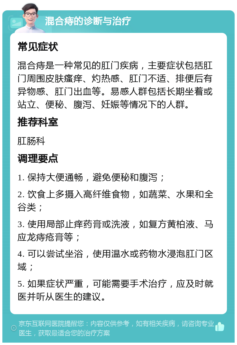 混合痔的诊断与治疗 常见症状 混合痔是一种常见的肛门疾病，主要症状包括肛门周围皮肤瘙痒、灼热感、肛门不适、排便后有异物感、肛门出血等。易感人群包括长期坐着或站立、便秘、腹泻、妊娠等情况下的人群。 推荐科室 肛肠科 调理要点 1. 保持大便通畅，避免便秘和腹泻； 2. 饮食上多摄入高纤维食物，如蔬菜、水果和全谷类； 3. 使用局部止痒药膏或洗液，如复方黄柏液、马应龙痔疮膏等； 4. 可以尝试坐浴，使用温水或药物水浸泡肛门区域； 5. 如果症状严重，可能需要手术治疗，应及时就医并听从医生的建议。