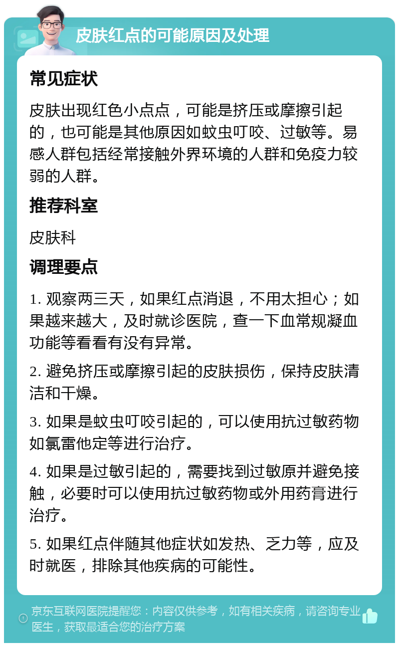 皮肤红点的可能原因及处理 常见症状 皮肤出现红色小点点，可能是挤压或摩擦引起的，也可能是其他原因如蚊虫叮咬、过敏等。易感人群包括经常接触外界环境的人群和免疫力较弱的人群。 推荐科室 皮肤科 调理要点 1. 观察两三天，如果红点消退，不用太担心；如果越来越大，及时就诊医院，查一下血常规凝血功能等看看有没有异常。 2. 避免挤压或摩擦引起的皮肤损伤，保持皮肤清洁和干燥。 3. 如果是蚊虫叮咬引起的，可以使用抗过敏药物如氯雷他定等进行治疗。 4. 如果是过敏引起的，需要找到过敏原并避免接触，必要时可以使用抗过敏药物或外用药膏进行治疗。 5. 如果红点伴随其他症状如发热、乏力等，应及时就医，排除其他疾病的可能性。