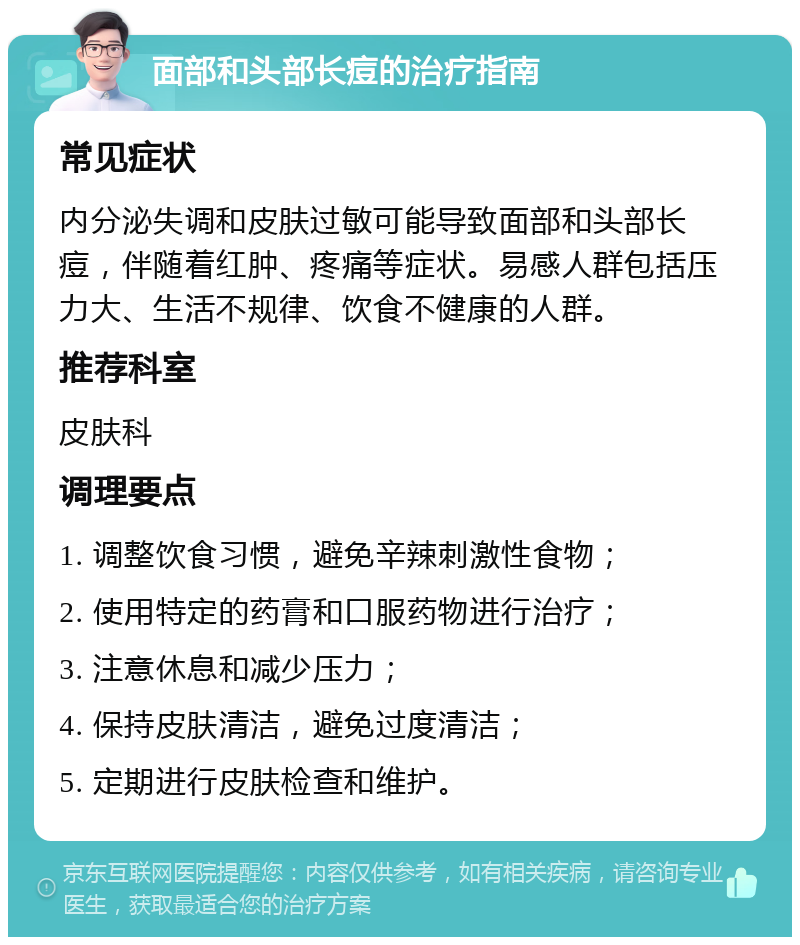 面部和头部长痘的治疗指南 常见症状 内分泌失调和皮肤过敏可能导致面部和头部长痘，伴随着红肿、疼痛等症状。易感人群包括压力大、生活不规律、饮食不健康的人群。 推荐科室 皮肤科 调理要点 1. 调整饮食习惯，避免辛辣刺激性食物； 2. 使用特定的药膏和口服药物进行治疗； 3. 注意休息和减少压力； 4. 保持皮肤清洁，避免过度清洁； 5. 定期进行皮肤检查和维护。