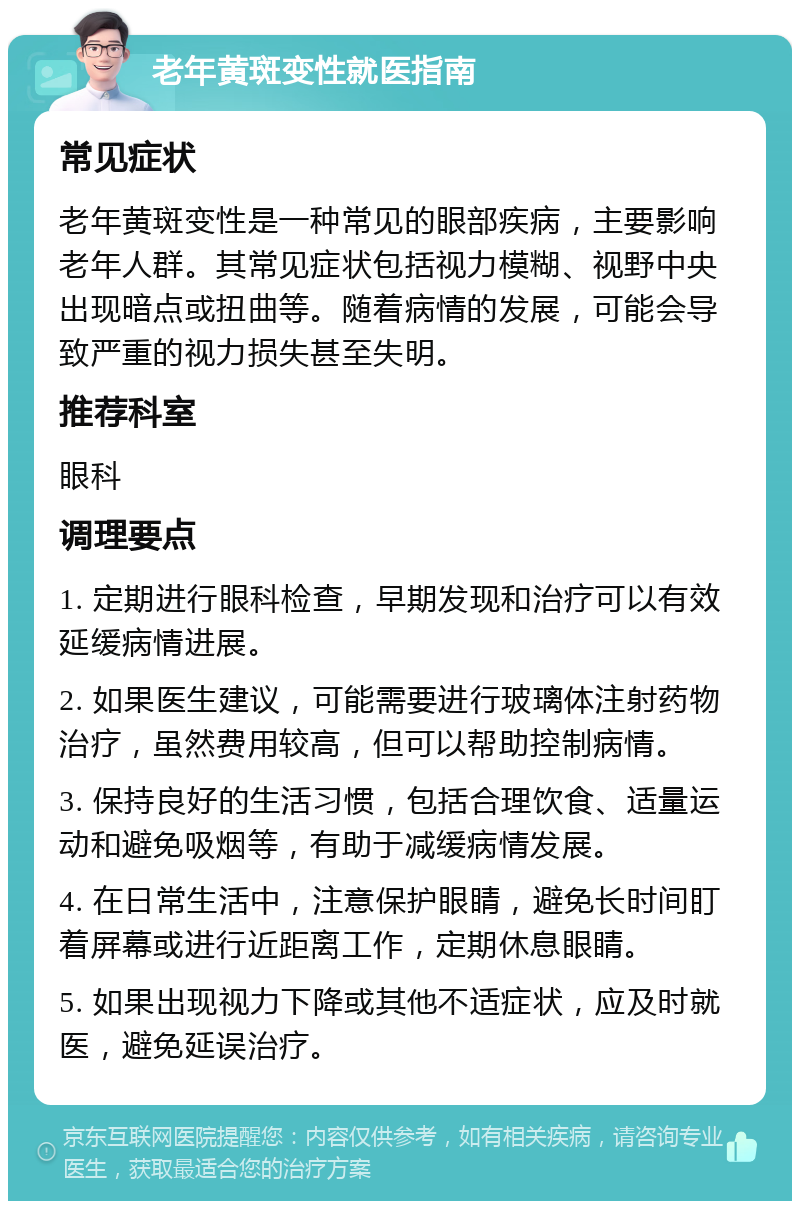 老年黄斑变性就医指南 常见症状 老年黄斑变性是一种常见的眼部疾病，主要影响老年人群。其常见症状包括视力模糊、视野中央出现暗点或扭曲等。随着病情的发展，可能会导致严重的视力损失甚至失明。 推荐科室 眼科 调理要点 1. 定期进行眼科检查，早期发现和治疗可以有效延缓病情进展。 2. 如果医生建议，可能需要进行玻璃体注射药物治疗，虽然费用较高，但可以帮助控制病情。 3. 保持良好的生活习惯，包括合理饮食、适量运动和避免吸烟等，有助于减缓病情发展。 4. 在日常生活中，注意保护眼睛，避免长时间盯着屏幕或进行近距离工作，定期休息眼睛。 5. 如果出现视力下降或其他不适症状，应及时就医，避免延误治疗。