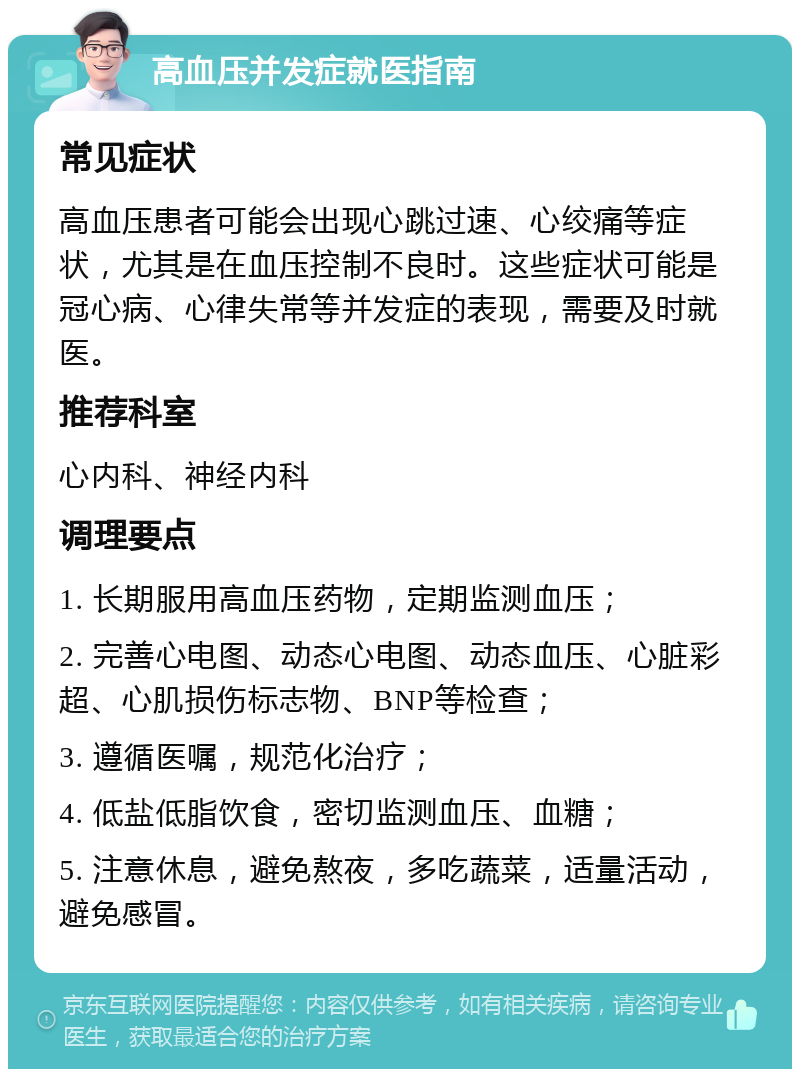 高血压并发症就医指南 常见症状 高血压患者可能会出现心跳过速、心绞痛等症状，尤其是在血压控制不良时。这些症状可能是冠心病、心律失常等并发症的表现，需要及时就医。 推荐科室 心内科、神经内科 调理要点 1. 长期服用高血压药物，定期监测血压； 2. 完善心电图、动态心电图、动态血压、心脏彩超、心肌损伤标志物、BNP等检查； 3. 遵循医嘱，规范化治疗； 4. 低盐低脂饮食，密切监测血压、血糖； 5. 注意休息，避免熬夜，多吃蔬菜，适量活动，避免感冒。