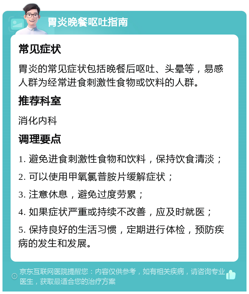 胃炎晚餐呕吐指南 常见症状 胃炎的常见症状包括晚餐后呕吐、头晕等，易感人群为经常进食刺激性食物或饮料的人群。 推荐科室 消化内科 调理要点 1. 避免进食刺激性食物和饮料，保持饮食清淡； 2. 可以使用甲氧氯普胺片缓解症状； 3. 注意休息，避免过度劳累； 4. 如果症状严重或持续不改善，应及时就医； 5. 保持良好的生活习惯，定期进行体检，预防疾病的发生和发展。