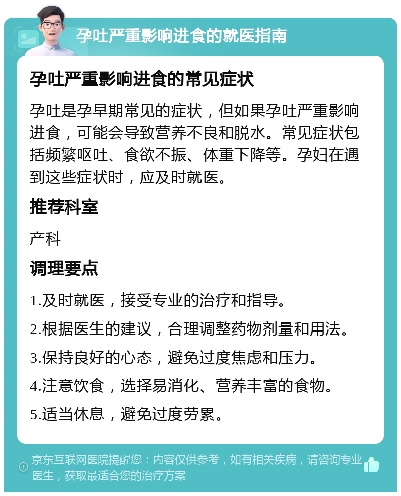 孕吐严重影响进食的就医指南 孕吐严重影响进食的常见症状 孕吐是孕早期常见的症状，但如果孕吐严重影响进食，可能会导致营养不良和脱水。常见症状包括频繁呕吐、食欲不振、体重下降等。孕妇在遇到这些症状时，应及时就医。 推荐科室 产科 调理要点 1.及时就医，接受专业的治疗和指导。 2.根据医生的建议，合理调整药物剂量和用法。 3.保持良好的心态，避免过度焦虑和压力。 4.注意饮食，选择易消化、营养丰富的食物。 5.适当休息，避免过度劳累。