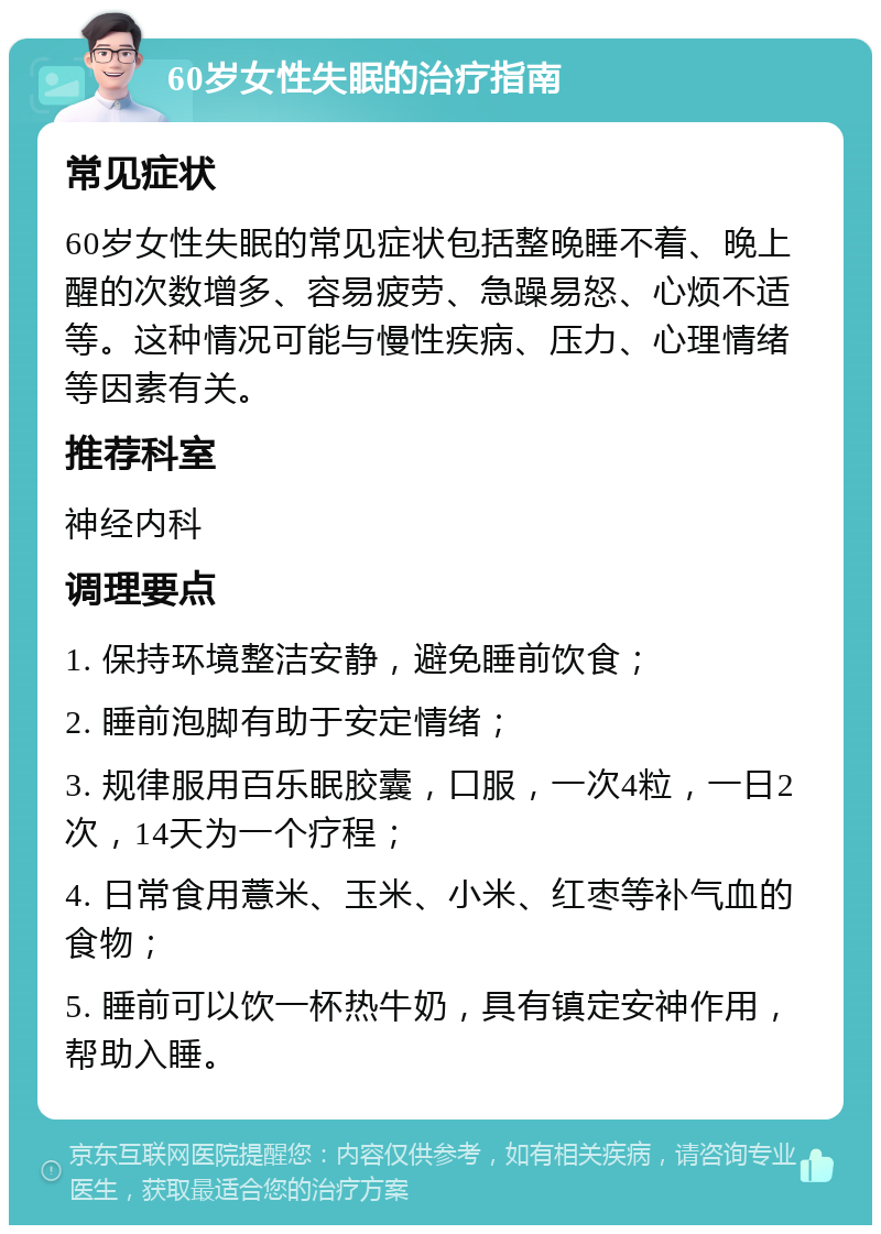 60岁女性失眠的治疗指南 常见症状 60岁女性失眠的常见症状包括整晚睡不着、晚上醒的次数增多、容易疲劳、急躁易怒、心烦不适等。这种情况可能与慢性疾病、压力、心理情绪等因素有关。 推荐科室 神经内科 调理要点 1. 保持环境整洁安静，避免睡前饮食； 2. 睡前泡脚有助于安定情绪； 3. 规律服用百乐眠胶囊，口服，一次4粒，一日2次，14天为一个疗程； 4. 日常食用薏米、玉米、小米、红枣等补气血的食物； 5. 睡前可以饮一杯热牛奶，具有镇定安神作用，帮助入睡。