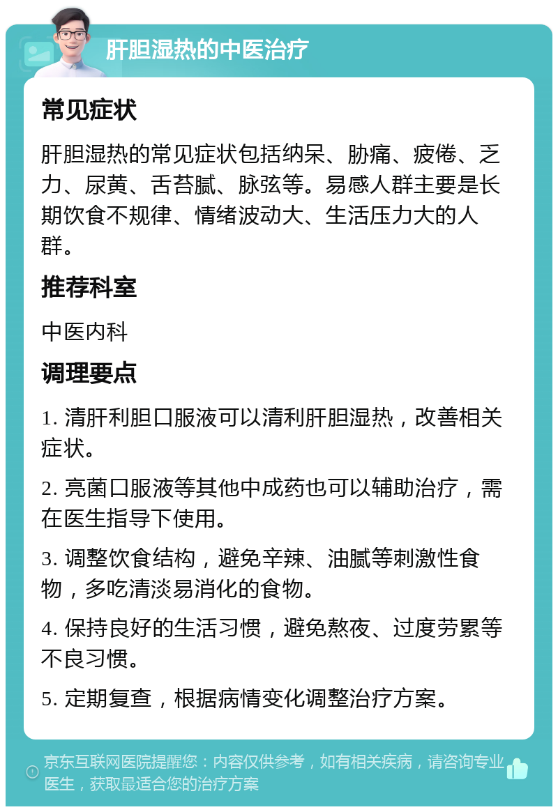 肝胆湿热的中医治疗 常见症状 肝胆湿热的常见症状包括纳呆、胁痛、疲倦、乏力、尿黄、舌苔腻、脉弦等。易感人群主要是长期饮食不规律、情绪波动大、生活压力大的人群。 推荐科室 中医内科 调理要点 1. 清肝利胆口服液可以清利肝胆湿热，改善相关症状。 2. 亮菌口服液等其他中成药也可以辅助治疗，需在医生指导下使用。 3. 调整饮食结构，避免辛辣、油腻等刺激性食物，多吃清淡易消化的食物。 4. 保持良好的生活习惯，避免熬夜、过度劳累等不良习惯。 5. 定期复查，根据病情变化调整治疗方案。