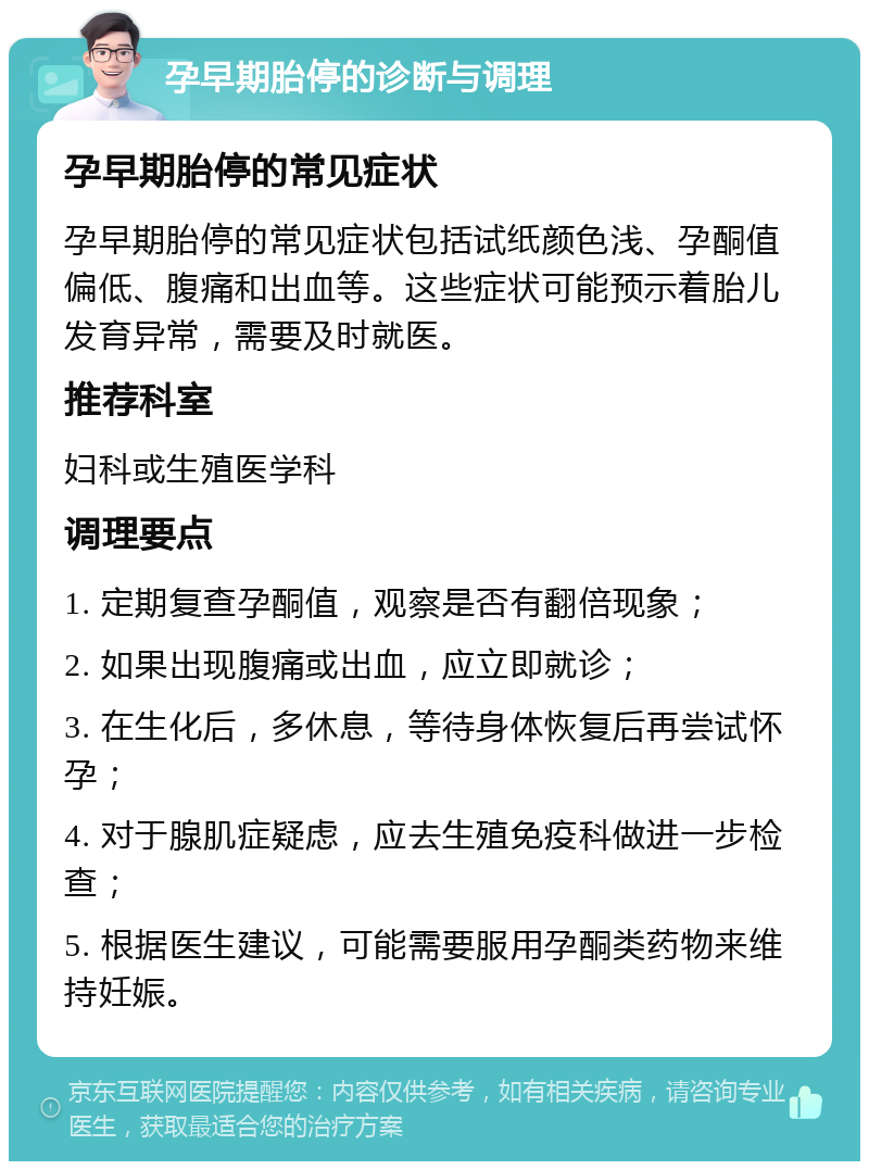 孕早期胎停的诊断与调理 孕早期胎停的常见症状 孕早期胎停的常见症状包括试纸颜色浅、孕酮值偏低、腹痛和出血等。这些症状可能预示着胎儿发育异常，需要及时就医。 推荐科室 妇科或生殖医学科 调理要点 1. 定期复查孕酮值，观察是否有翻倍现象； 2. 如果出现腹痛或出血，应立即就诊； 3. 在生化后，多休息，等待身体恢复后再尝试怀孕； 4. 对于腺肌症疑虑，应去生殖免疫科做进一步检查； 5. 根据医生建议，可能需要服用孕酮类药物来维持妊娠。