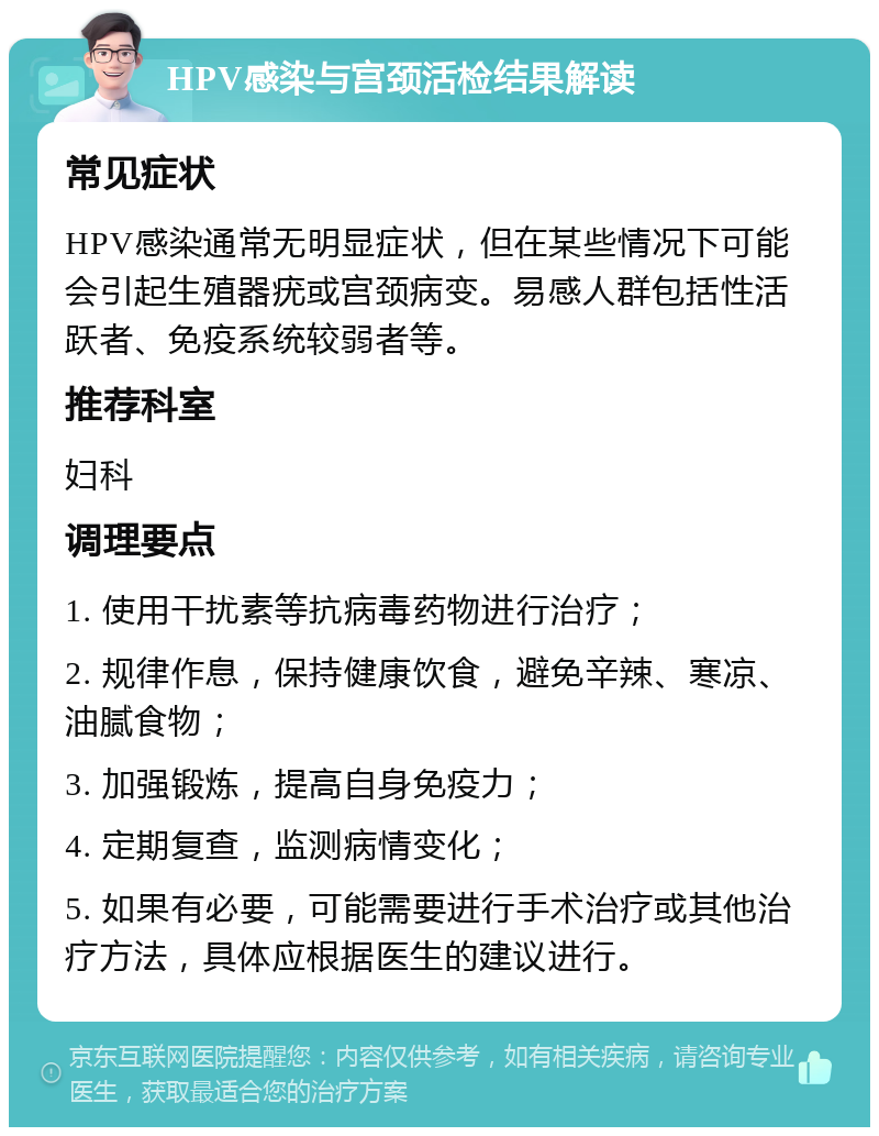 HPV感染与宫颈活检结果解读 常见症状 HPV感染通常无明显症状，但在某些情况下可能会引起生殖器疣或宫颈病变。易感人群包括性活跃者、免疫系统较弱者等。 推荐科室 妇科 调理要点 1. 使用干扰素等抗病毒药物进行治疗； 2. 规律作息，保持健康饮食，避免辛辣、寒凉、油腻食物； 3. 加强锻炼，提高自身免疫力； 4. 定期复查，监测病情变化； 5. 如果有必要，可能需要进行手术治疗或其他治疗方法，具体应根据医生的建议进行。