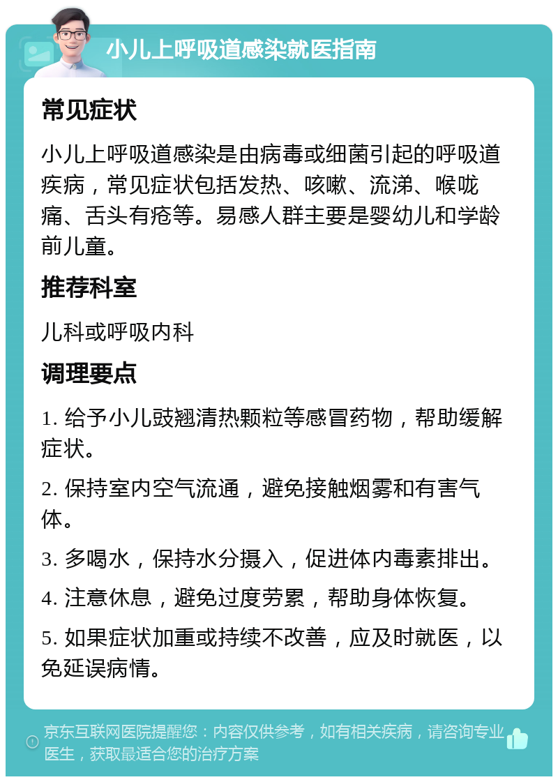 小儿上呼吸道感染就医指南 常见症状 小儿上呼吸道感染是由病毒或细菌引起的呼吸道疾病，常见症状包括发热、咳嗽、流涕、喉咙痛、舌头有疮等。易感人群主要是婴幼儿和学龄前儿童。 推荐科室 儿科或呼吸内科 调理要点 1. 给予小儿豉翘清热颗粒等感冒药物，帮助缓解症状。 2. 保持室内空气流通，避免接触烟雾和有害气体。 3. 多喝水，保持水分摄入，促进体内毒素排出。 4. 注意休息，避免过度劳累，帮助身体恢复。 5. 如果症状加重或持续不改善，应及时就医，以免延误病情。