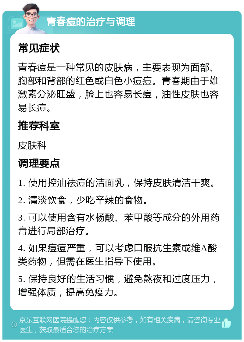 青春痘的治疗与调理 常见症状 青春痘是一种常见的皮肤病，主要表现为面部、胸部和背部的红色或白色小痘痘。青春期由于雄激素分泌旺盛，脸上也容易长痘，油性皮肤也容易长痘。 推荐科室 皮肤科 调理要点 1. 使用控油祛痘的洁面乳，保持皮肤清洁干爽。 2. 清淡饮食，少吃辛辣的食物。 3. 可以使用含有水杨酸、苯甲酸等成分的外用药膏进行局部治疗。 4. 如果痘痘严重，可以考虑口服抗生素或维A酸类药物，但需在医生指导下使用。 5. 保持良好的生活习惯，避免熬夜和过度压力，增强体质，提高免疫力。