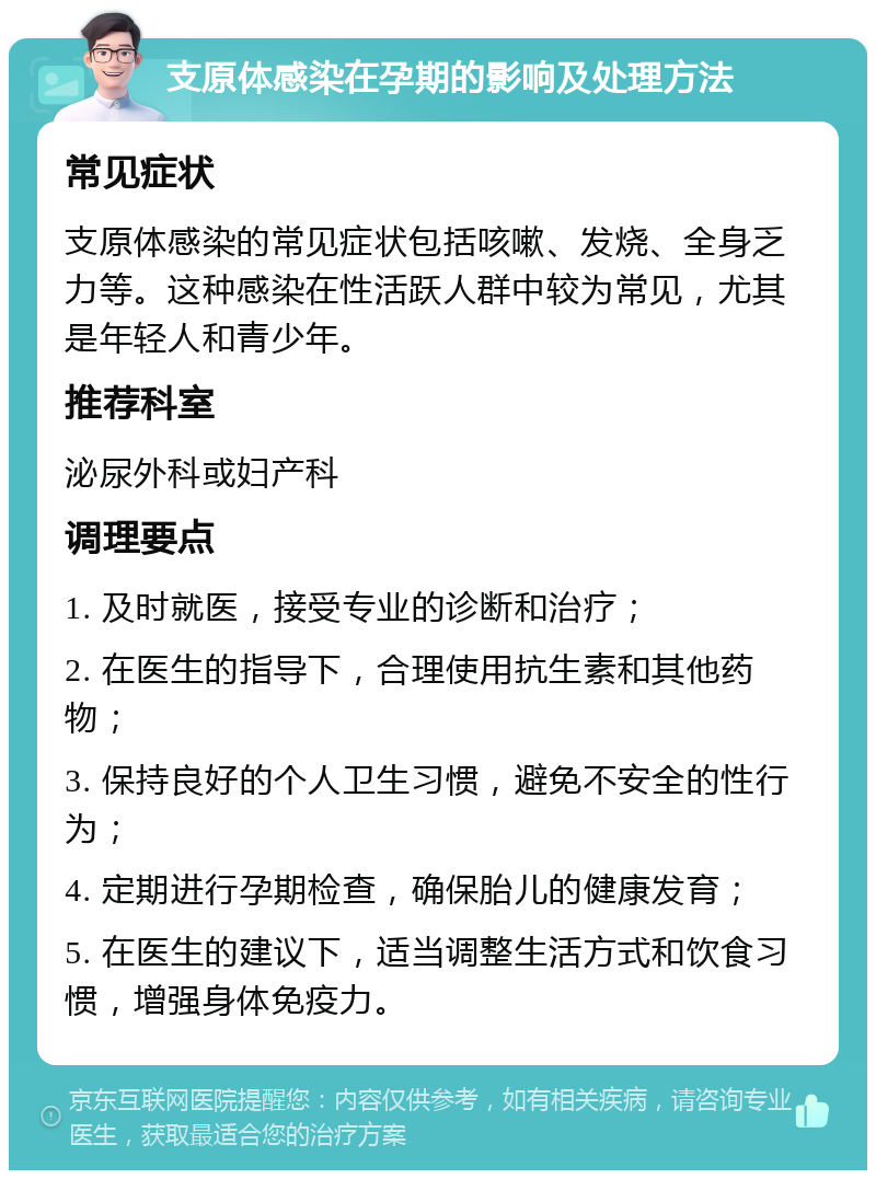 支原体感染在孕期的影响及处理方法 常见症状 支原体感染的常见症状包括咳嗽、发烧、全身乏力等。这种感染在性活跃人群中较为常见，尤其是年轻人和青少年。 推荐科室 泌尿外科或妇产科 调理要点 1. 及时就医，接受专业的诊断和治疗； 2. 在医生的指导下，合理使用抗生素和其他药物； 3. 保持良好的个人卫生习惯，避免不安全的性行为； 4. 定期进行孕期检查，确保胎儿的健康发育； 5. 在医生的建议下，适当调整生活方式和饮食习惯，增强身体免疫力。