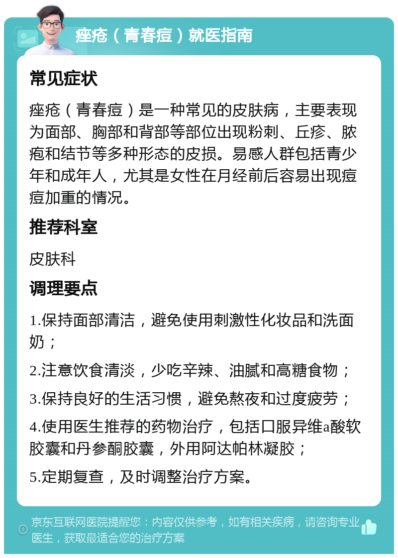 痤疮（青春痘）就医指南 常见症状 痤疮（青春痘）是一种常见的皮肤病，主要表现为面部、胸部和背部等部位出现粉刺、丘疹、脓疱和结节等多种形态的皮损。易感人群包括青少年和成年人，尤其是女性在月经前后容易出现痘痘加重的情况。 推荐科室 皮肤科 调理要点 1.保持面部清洁，避免使用刺激性化妆品和洗面奶； 2.注意饮食清淡，少吃辛辣、油腻和高糖食物； 3.保持良好的生活习惯，避免熬夜和过度疲劳； 4.使用医生推荐的药物治疗，包括口服异维a酸软胶囊和丹参酮胶囊，外用阿达帕林凝胶； 5.定期复查，及时调整治疗方案。