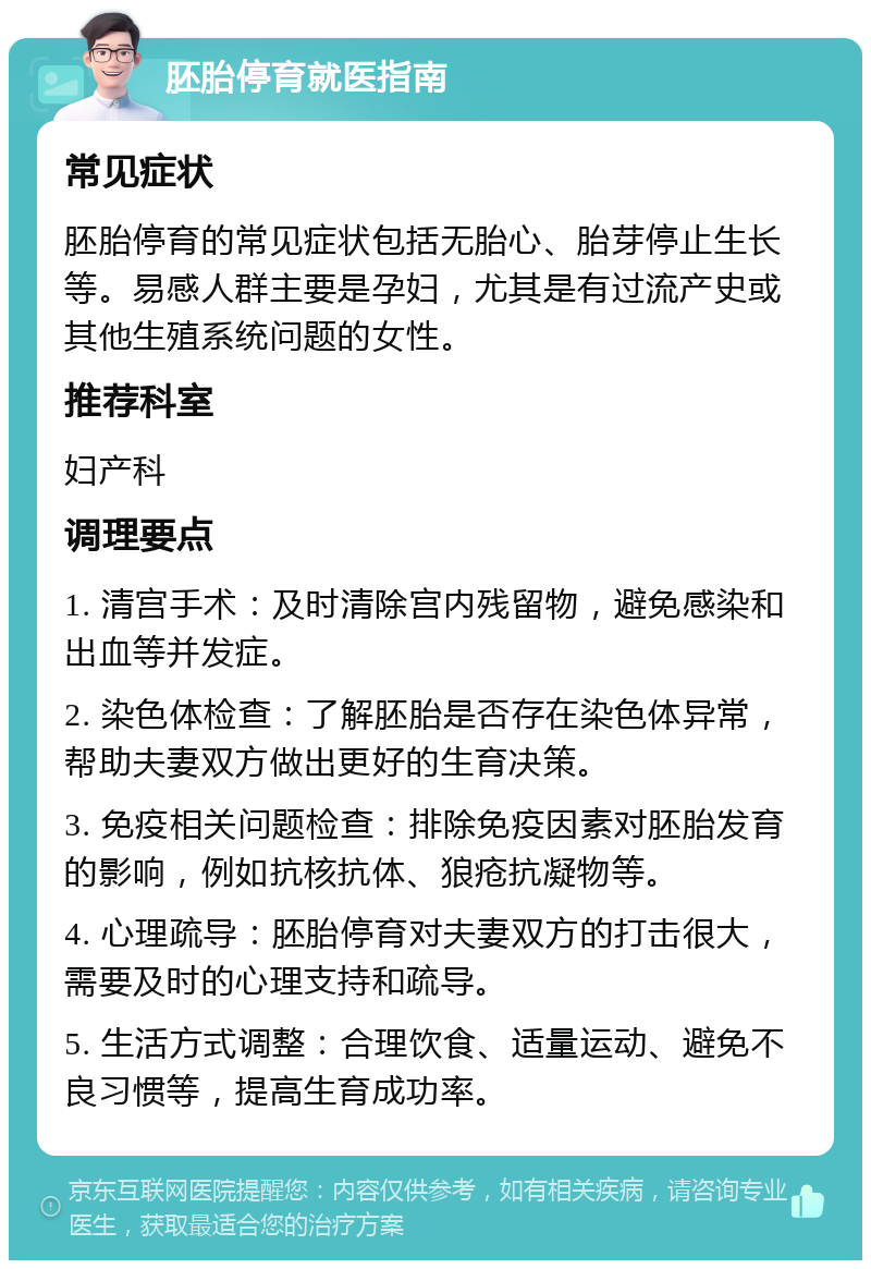 胚胎停育就医指南 常见症状 胚胎停育的常见症状包括无胎心、胎芽停止生长等。易感人群主要是孕妇，尤其是有过流产史或其他生殖系统问题的女性。 推荐科室 妇产科 调理要点 1. 清宫手术：及时清除宫内残留物，避免感染和出血等并发症。 2. 染色体检查：了解胚胎是否存在染色体异常，帮助夫妻双方做出更好的生育决策。 3. 免疫相关问题检查：排除免疫因素对胚胎发育的影响，例如抗核抗体、狼疮抗凝物等。 4. 心理疏导：胚胎停育对夫妻双方的打击很大，需要及时的心理支持和疏导。 5. 生活方式调整：合理饮食、适量运动、避免不良习惯等，提高生育成功率。