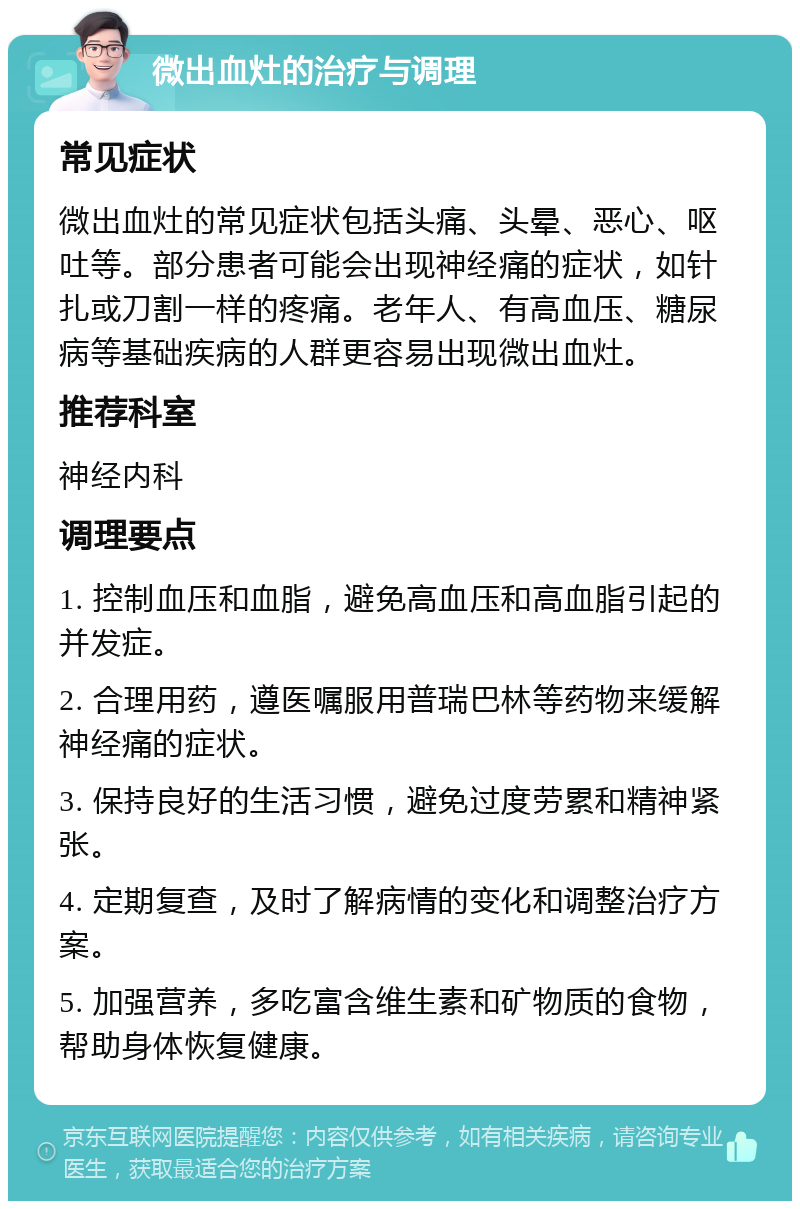 微出血灶的治疗与调理 常见症状 微出血灶的常见症状包括头痛、头晕、恶心、呕吐等。部分患者可能会出现神经痛的症状，如针扎或刀割一样的疼痛。老年人、有高血压、糖尿病等基础疾病的人群更容易出现微出血灶。 推荐科室 神经内科 调理要点 1. 控制血压和血脂，避免高血压和高血脂引起的并发症。 2. 合理用药，遵医嘱服用普瑞巴林等药物来缓解神经痛的症状。 3. 保持良好的生活习惯，避免过度劳累和精神紧张。 4. 定期复查，及时了解病情的变化和调整治疗方案。 5. 加强营养，多吃富含维生素和矿物质的食物，帮助身体恢复健康。