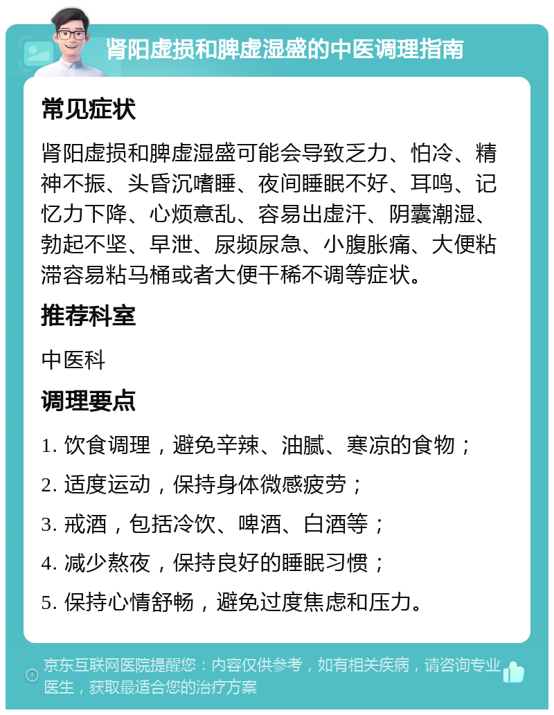 肾阳虚损和脾虚湿盛的中医调理指南 常见症状 肾阳虚损和脾虚湿盛可能会导致乏力、怕冷、精神不振、头昏沉嗜睡、夜间睡眠不好、耳鸣、记忆力下降、心烦意乱、容易出虚汗、阴囊潮湿、勃起不坚、早泄、尿频尿急、小腹胀痛、大便粘滞容易粘马桶或者大便干稀不调等症状。 推荐科室 中医科 调理要点 1. 饮食调理，避免辛辣、油腻、寒凉的食物； 2. 适度运动，保持身体微感疲劳； 3. 戒酒，包括冷饮、啤酒、白酒等； 4. 减少熬夜，保持良好的睡眠习惯； 5. 保持心情舒畅，避免过度焦虑和压力。