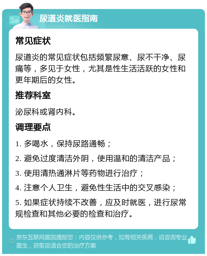 尿道炎就医指南 常见症状 尿道炎的常见症状包括频繁尿意、尿不干净、尿痛等，多见于女性，尤其是性生活活跃的女性和更年期后的女性。 推荐科室 泌尿科或肾内科。 调理要点 1. 多喝水，保持尿路通畅； 2. 避免过度清洁外阴，使用温和的清洁产品； 3. 使用清热通淋片等药物进行治疗； 4. 注意个人卫生，避免性生活中的交叉感染； 5. 如果症状持续不改善，应及时就医，进行尿常规检查和其他必要的检查和治疗。