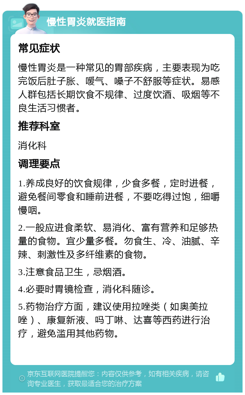 慢性胃炎就医指南 常见症状 慢性胃炎是一种常见的胃部疾病，主要表现为吃完饭后肚子胀、嗳气、嗓子不舒服等症状。易感人群包括长期饮食不规律、过度饮酒、吸烟等不良生活习惯者。 推荐科室 消化科 调理要点 1.养成良好的饮食规律，少食多餐，定时进餐，避免餐间零食和睡前进餐，不要吃得过饱，细嚼慢咽。 2.一般应进食柔软、易消化、富有营养和足够热量的食物。宜少量多餐。勿食生、冷、油腻、辛辣、刺激性及多纤维素的食物。 3.注意食品卫生，忌烟酒。 4.必要时胃镜检查，消化科随诊。 5.药物治疗方面，建议使用拉唑类（如奥美拉唑）、康复新液、吗丁啉、达喜等西药进行治疗，避免滥用其他药物。