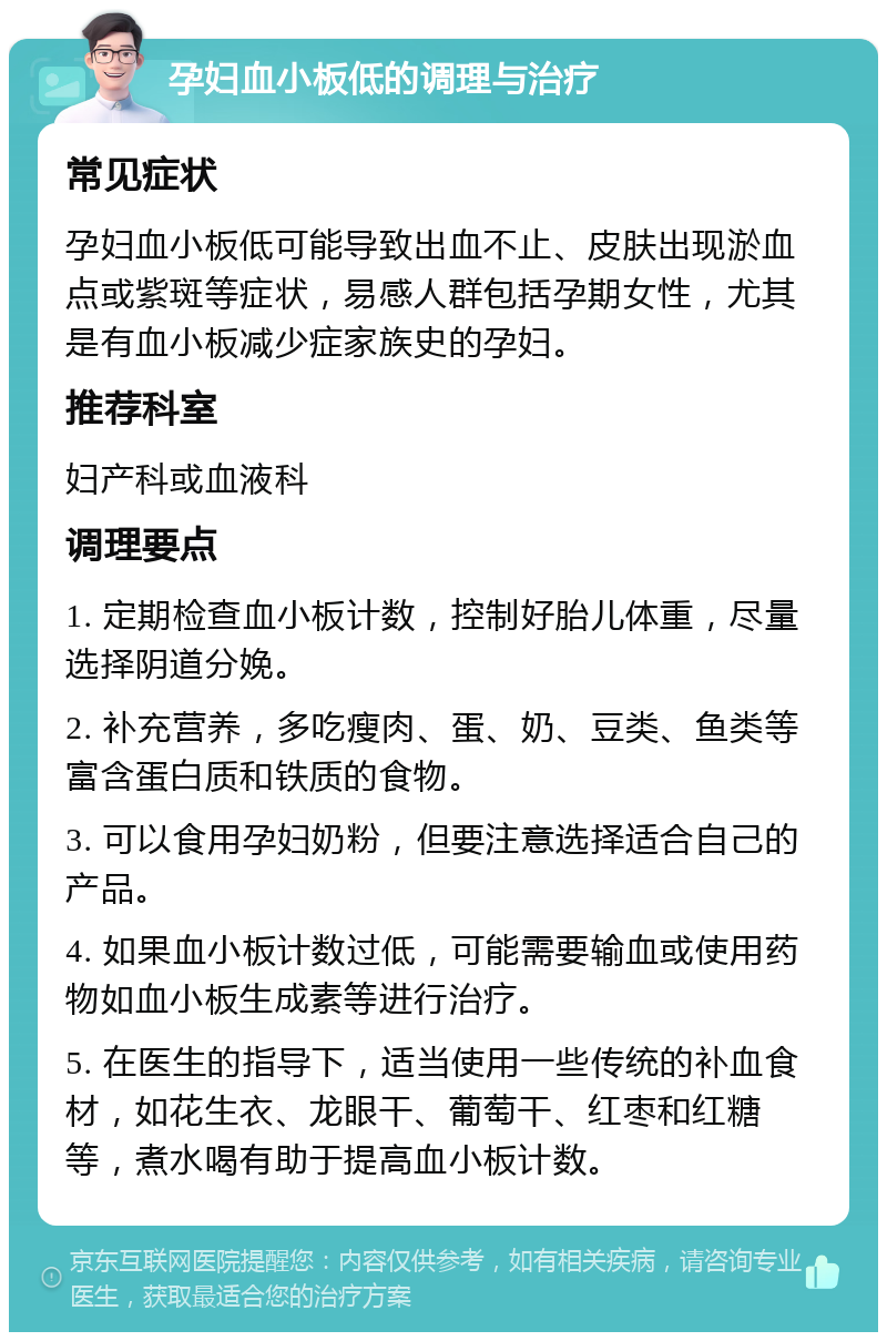 孕妇血小板低的调理与治疗 常见症状 孕妇血小板低可能导致出血不止、皮肤出现淤血点或紫斑等症状，易感人群包括孕期女性，尤其是有血小板减少症家族史的孕妇。 推荐科室 妇产科或血液科 调理要点 1. 定期检查血小板计数，控制好胎儿体重，尽量选择阴道分娩。 2. 补充营养，多吃瘦肉、蛋、奶、豆类、鱼类等富含蛋白质和铁质的食物。 3. 可以食用孕妇奶粉，但要注意选择适合自己的产品。 4. 如果血小板计数过低，可能需要输血或使用药物如血小板生成素等进行治疗。 5. 在医生的指导下，适当使用一些传统的补血食材，如花生衣、龙眼干、葡萄干、红枣和红糖等，煮水喝有助于提高血小板计数。