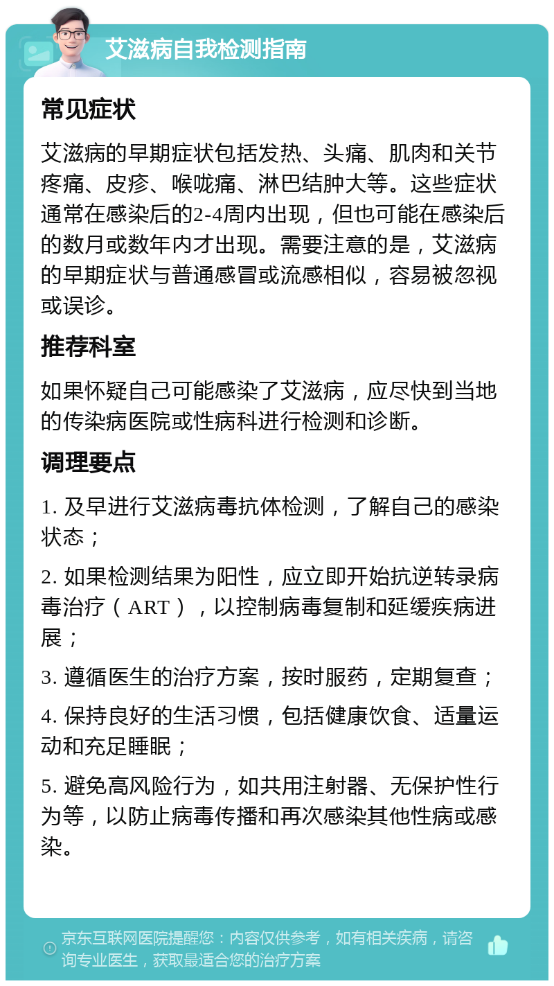 艾滋病自我检测指南 常见症状 艾滋病的早期症状包括发热、头痛、肌肉和关节疼痛、皮疹、喉咙痛、淋巴结肿大等。这些症状通常在感染后的2-4周内出现，但也可能在感染后的数月或数年内才出现。需要注意的是，艾滋病的早期症状与普通感冒或流感相似，容易被忽视或误诊。 推荐科室 如果怀疑自己可能感染了艾滋病，应尽快到当地的传染病医院或性病科进行检测和诊断。 调理要点 1. 及早进行艾滋病毒抗体检测，了解自己的感染状态； 2. 如果检测结果为阳性，应立即开始抗逆转录病毒治疗（ART），以控制病毒复制和延缓疾病进展； 3. 遵循医生的治疗方案，按时服药，定期复查； 4. 保持良好的生活习惯，包括健康饮食、适量运动和充足睡眠； 5. 避免高风险行为，如共用注射器、无保护性行为等，以防止病毒传播和再次感染其他性病或感染。