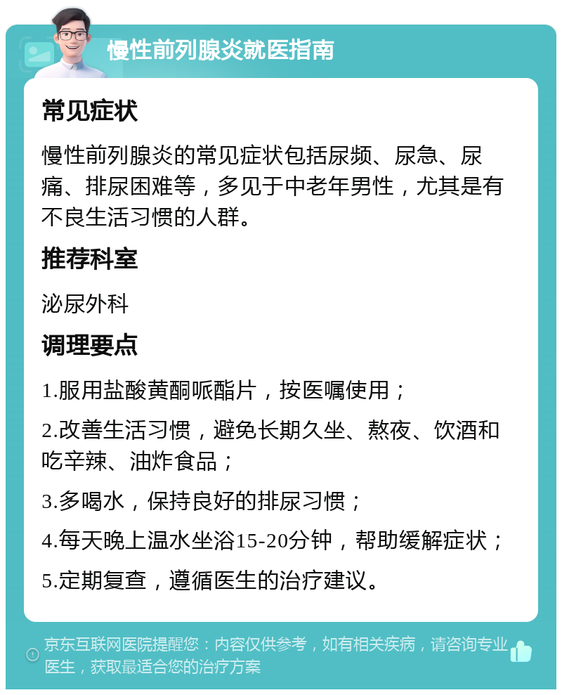 慢性前列腺炎就医指南 常见症状 慢性前列腺炎的常见症状包括尿频、尿急、尿痛、排尿困难等，多见于中老年男性，尤其是有不良生活习惯的人群。 推荐科室 泌尿外科 调理要点 1.服用盐酸黄酮哌酯片，按医嘱使用； 2.改善生活习惯，避免长期久坐、熬夜、饮酒和吃辛辣、油炸食品； 3.多喝水，保持良好的排尿习惯； 4.每天晚上温水坐浴15-20分钟，帮助缓解症状； 5.定期复查，遵循医生的治疗建议。