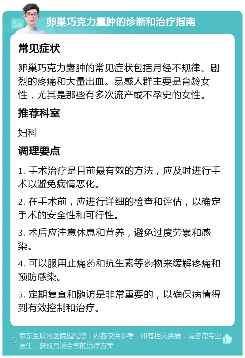 卵巢巧克力囊肿的诊断和治疗指南 常见症状 卵巢巧克力囊肿的常见症状包括月经不规律、剧烈的疼痛和大量出血。易感人群主要是育龄女性，尤其是那些有多次流产或不孕史的女性。 推荐科室 妇科 调理要点 1. 手术治疗是目前最有效的方法，应及时进行手术以避免病情恶化。 2. 在手术前，应进行详细的检查和评估，以确定手术的安全性和可行性。 3. 术后应注意休息和营养，避免过度劳累和感染。 4. 可以服用止痛药和抗生素等药物来缓解疼痛和预防感染。 5. 定期复查和随访是非常重要的，以确保病情得到有效控制和治疗。