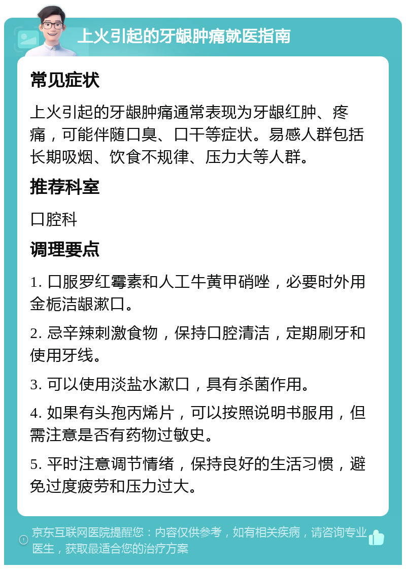 上火引起的牙龈肿痛就医指南 常见症状 上火引起的牙龈肿痛通常表现为牙龈红肿、疼痛，可能伴随口臭、口干等症状。易感人群包括长期吸烟、饮食不规律、压力大等人群。 推荐科室 口腔科 调理要点 1. 口服罗红霉素和人工牛黄甲硝唑，必要时外用金栀洁龈漱口。 2. 忌辛辣刺激食物，保持口腔清洁，定期刷牙和使用牙线。 3. 可以使用淡盐水漱口，具有杀菌作用。 4. 如果有头孢丙烯片，可以按照说明书服用，但需注意是否有药物过敏史。 5. 平时注意调节情绪，保持良好的生活习惯，避免过度疲劳和压力过大。