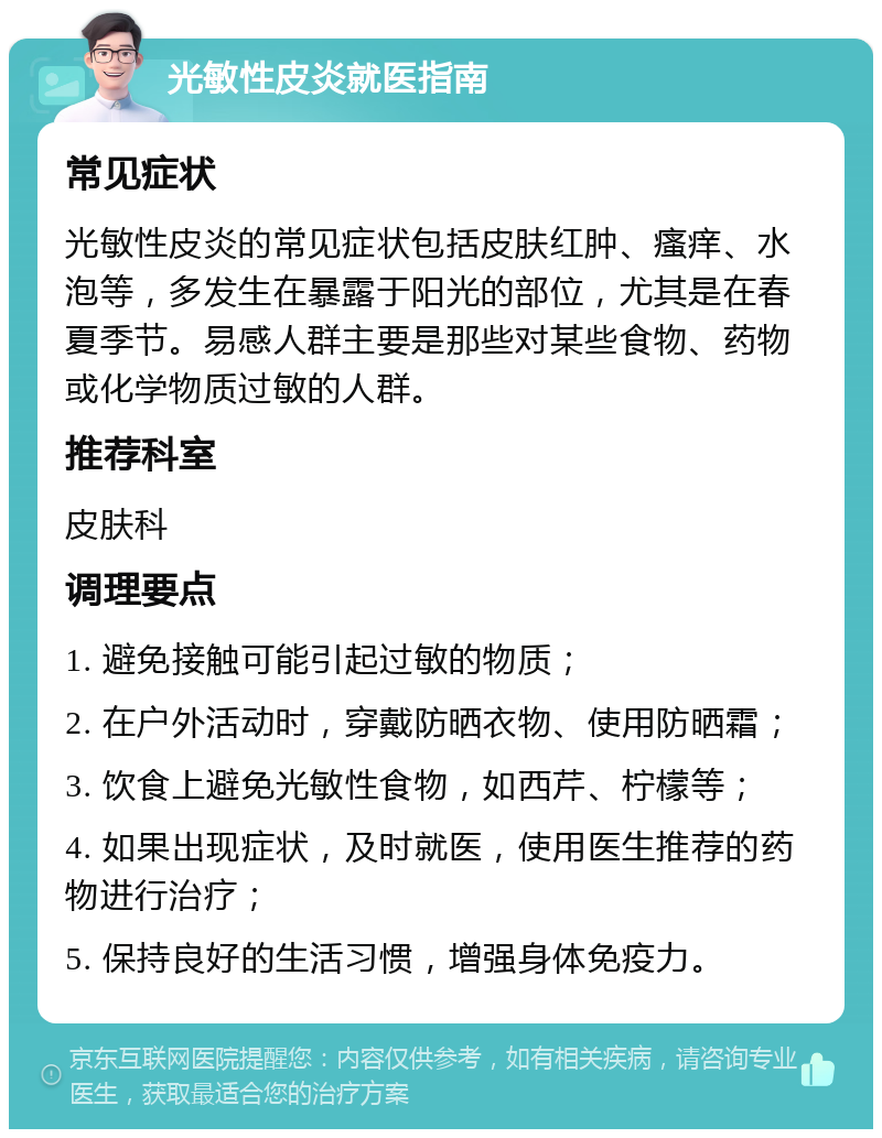 光敏性皮炎就医指南 常见症状 光敏性皮炎的常见症状包括皮肤红肿、瘙痒、水泡等，多发生在暴露于阳光的部位，尤其是在春夏季节。易感人群主要是那些对某些食物、药物或化学物质过敏的人群。 推荐科室 皮肤科 调理要点 1. 避免接触可能引起过敏的物质； 2. 在户外活动时，穿戴防晒衣物、使用防晒霜； 3. 饮食上避免光敏性食物，如西芹、柠檬等； 4. 如果出现症状，及时就医，使用医生推荐的药物进行治疗； 5. 保持良好的生活习惯，增强身体免疫力。