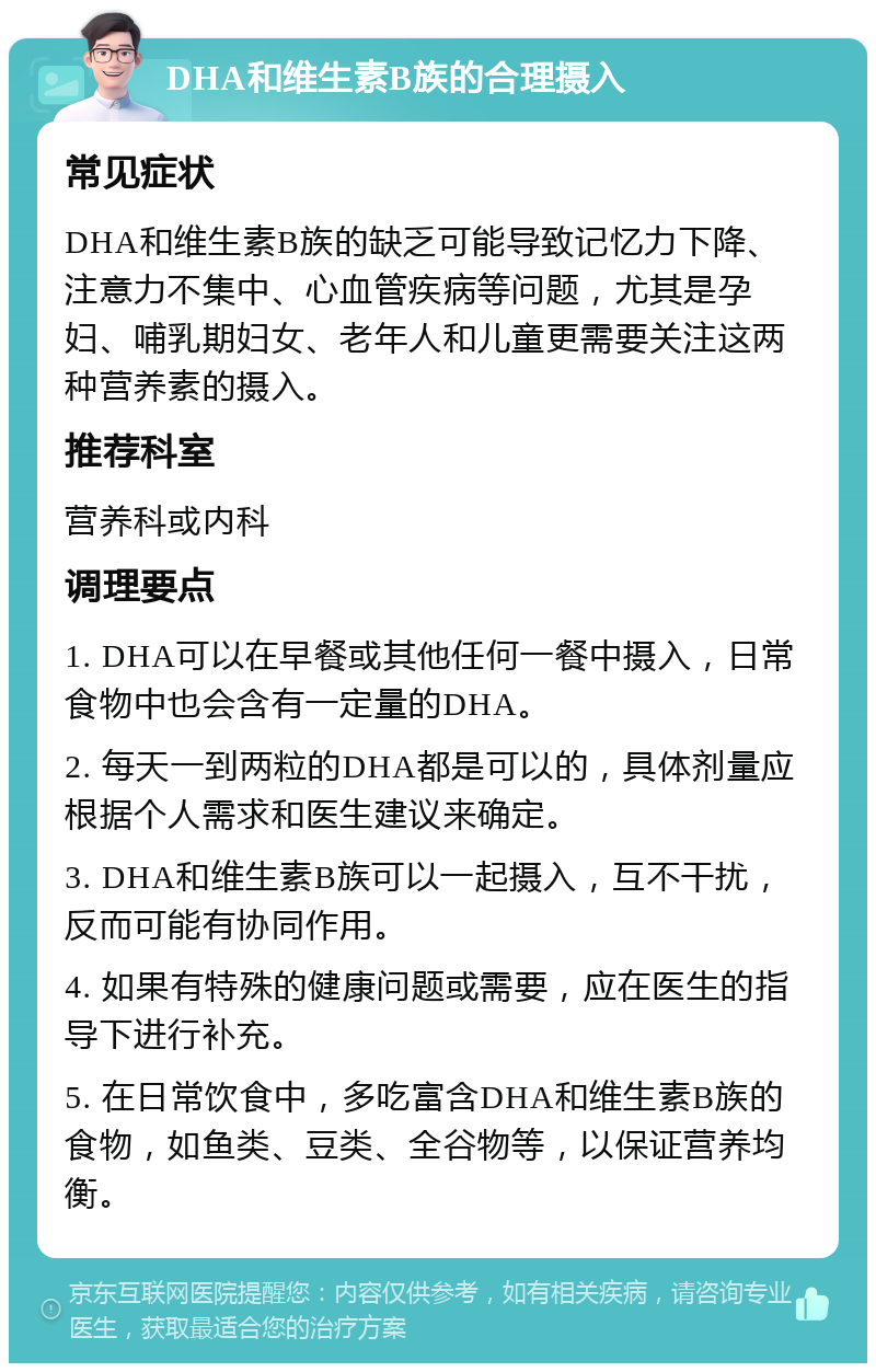 DHA和维生素B族的合理摄入 常见症状 DHA和维生素B族的缺乏可能导致记忆力下降、注意力不集中、心血管疾病等问题，尤其是孕妇、哺乳期妇女、老年人和儿童更需要关注这两种营养素的摄入。 推荐科室 营养科或内科 调理要点 1. DHA可以在早餐或其他任何一餐中摄入，日常食物中也会含有一定量的DHA。 2. 每天一到两粒的DHA都是可以的，具体剂量应根据个人需求和医生建议来确定。 3. DHA和维生素B族可以一起摄入，互不干扰，反而可能有协同作用。 4. 如果有特殊的健康问题或需要，应在医生的指导下进行补充。 5. 在日常饮食中，多吃富含DHA和维生素B族的食物，如鱼类、豆类、全谷物等，以保证营养均衡。