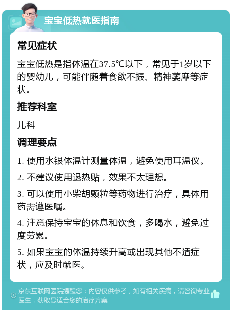 宝宝低热就医指南 常见症状 宝宝低热是指体温在37.5℃以下，常见于1岁以下的婴幼儿，可能伴随着食欲不振、精神萎靡等症状。 推荐科室 儿科 调理要点 1. 使用水银体温计测量体温，避免使用耳温仪。 2. 不建议使用退热贴，效果不太理想。 3. 可以使用小柴胡颗粒等药物进行治疗，具体用药需遵医嘱。 4. 注意保持宝宝的休息和饮食，多喝水，避免过度劳累。 5. 如果宝宝的体温持续升高或出现其他不适症状，应及时就医。