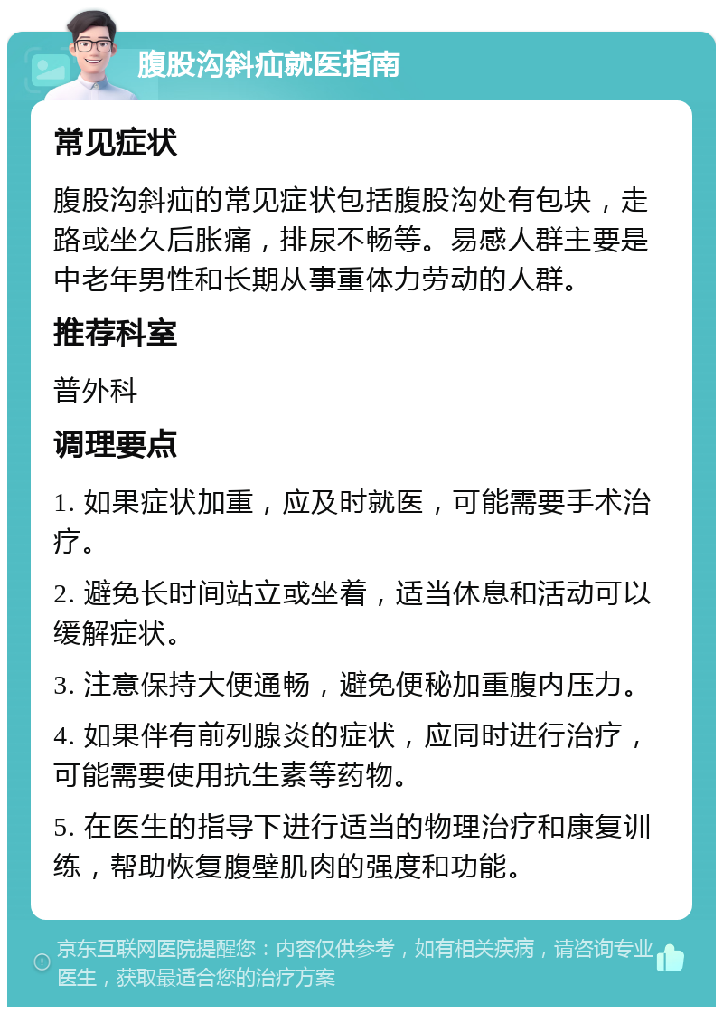 腹股沟斜疝就医指南 常见症状 腹股沟斜疝的常见症状包括腹股沟处有包块，走路或坐久后胀痛，排尿不畅等。易感人群主要是中老年男性和长期从事重体力劳动的人群。 推荐科室 普外科 调理要点 1. 如果症状加重，应及时就医，可能需要手术治疗。 2. 避免长时间站立或坐着，适当休息和活动可以缓解症状。 3. 注意保持大便通畅，避免便秘加重腹内压力。 4. 如果伴有前列腺炎的症状，应同时进行治疗，可能需要使用抗生素等药物。 5. 在医生的指导下进行适当的物理治疗和康复训练，帮助恢复腹壁肌肉的强度和功能。