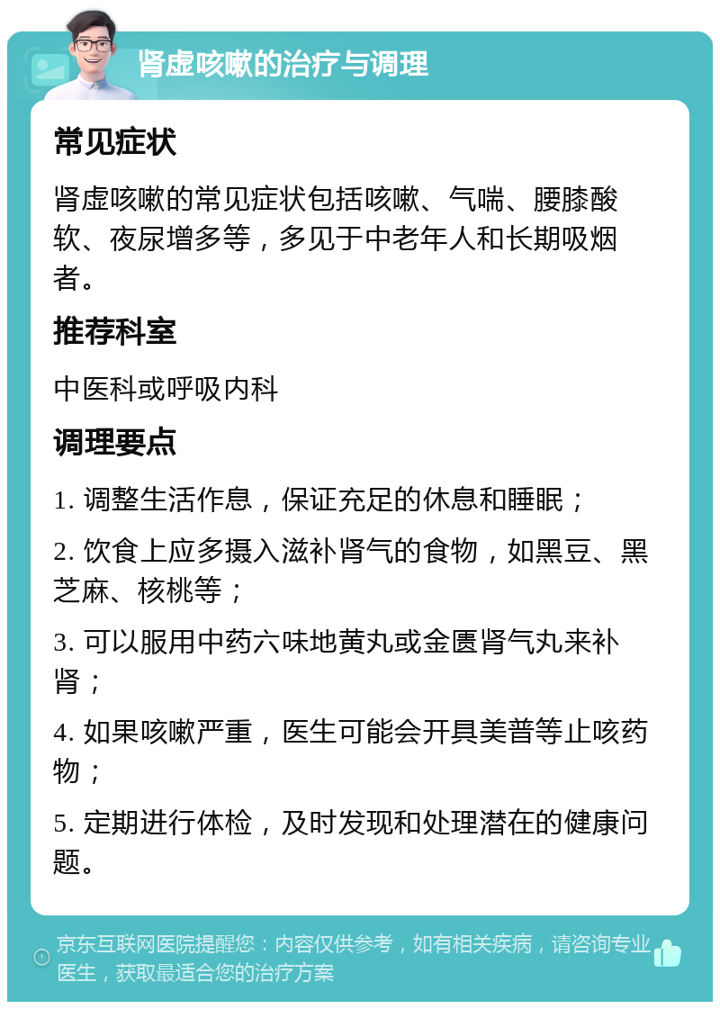 肾虚咳嗽的治疗与调理 常见症状 肾虚咳嗽的常见症状包括咳嗽、气喘、腰膝酸软、夜尿增多等，多见于中老年人和长期吸烟者。 推荐科室 中医科或呼吸内科 调理要点 1. 调整生活作息，保证充足的休息和睡眠； 2. 饮食上应多摄入滋补肾气的食物，如黑豆、黑芝麻、核桃等； 3. 可以服用中药六味地黄丸或金匮肾气丸来补肾； 4. 如果咳嗽严重，医生可能会开具美普等止咳药物； 5. 定期进行体检，及时发现和处理潜在的健康问题。