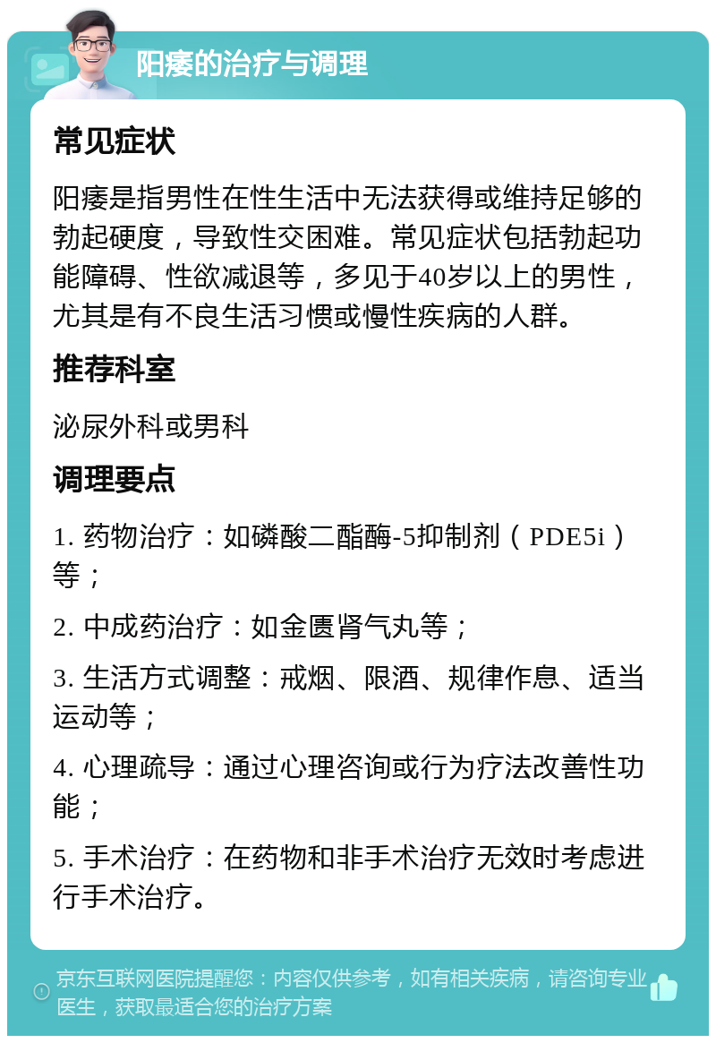 阳痿的治疗与调理 常见症状 阳痿是指男性在性生活中无法获得或维持足够的勃起硬度，导致性交困难。常见症状包括勃起功能障碍、性欲减退等，多见于40岁以上的男性，尤其是有不良生活习惯或慢性疾病的人群。 推荐科室 泌尿外科或男科 调理要点 1. 药物治疗：如磷酸二酯酶-5抑制剂（PDE5i）等； 2. 中成药治疗：如金匮肾气丸等； 3. 生活方式调整：戒烟、限酒、规律作息、适当运动等； 4. 心理疏导：通过心理咨询或行为疗法改善性功能； 5. 手术治疗：在药物和非手术治疗无效时考虑进行手术治疗。