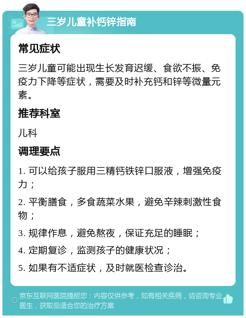 三岁儿童补钙锌指南 常见症状 三岁儿童可能出现生长发育迟缓、食欲不振、免疫力下降等症状，需要及时补充钙和锌等微量元素。 推荐科室 儿科 调理要点 1. 可以给孩子服用三精钙铁锌口服液，增强免疫力； 2. 平衡膳食，多食蔬菜水果，避免辛辣刺激性食物； 3. 规律作息，避免熬夜，保证充足的睡眠； 4. 定期复诊，监测孩子的健康状况； 5. 如果有不适症状，及时就医检查诊治。