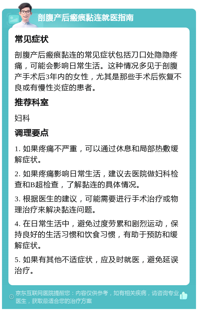 剖腹产后瘢痕黏连就医指南 常见症状 剖腹产后瘢痕黏连的常见症状包括刀口处隐隐疼痛，可能会影响日常生活。这种情况多见于剖腹产手术后3年内的女性，尤其是那些手术后恢复不良或有慢性炎症的患者。 推荐科室 妇科 调理要点 1. 如果疼痛不严重，可以通过休息和局部热敷缓解症状。 2. 如果疼痛影响日常生活，建议去医院做妇科检查和B超检查，了解黏连的具体情况。 3. 根据医生的建议，可能需要进行手术治疗或物理治疗来解决黏连问题。 4. 在日常生活中，避免过度劳累和剧烈运动，保持良好的生活习惯和饮食习惯，有助于预防和缓解症状。 5. 如果有其他不适症状，应及时就医，避免延误治疗。