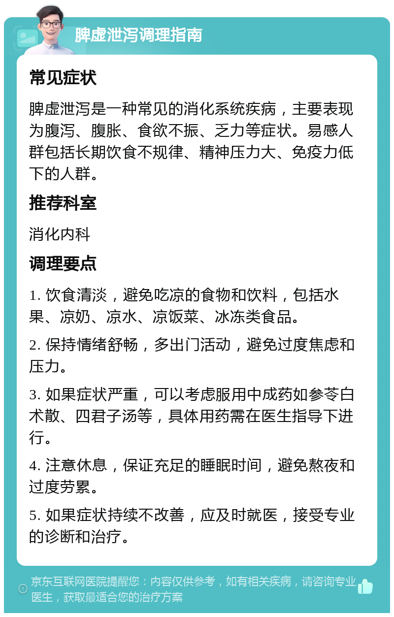 脾虚泄泻调理指南 常见症状 脾虚泄泻是一种常见的消化系统疾病，主要表现为腹泻、腹胀、食欲不振、乏力等症状。易感人群包括长期饮食不规律、精神压力大、免疫力低下的人群。 推荐科室 消化内科 调理要点 1. 饮食清淡，避免吃凉的食物和饮料，包括水果、凉奶、凉水、凉饭菜、冰冻类食品。 2. 保持情绪舒畅，多出门活动，避免过度焦虑和压力。 3. 如果症状严重，可以考虑服用中成药如参苓白术散、四君子汤等，具体用药需在医生指导下进行。 4. 注意休息，保证充足的睡眠时间，避免熬夜和过度劳累。 5. 如果症状持续不改善，应及时就医，接受专业的诊断和治疗。