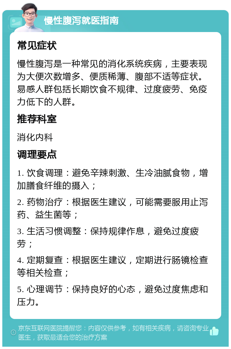 慢性腹泻就医指南 常见症状 慢性腹泻是一种常见的消化系统疾病，主要表现为大便次数增多、便质稀薄、腹部不适等症状。易感人群包括长期饮食不规律、过度疲劳、免疫力低下的人群。 推荐科室 消化内科 调理要点 1. 饮食调理：避免辛辣刺激、生冷油腻食物，增加膳食纤维的摄入； 2. 药物治疗：根据医生建议，可能需要服用止泻药、益生菌等； 3. 生活习惯调整：保持规律作息，避免过度疲劳； 4. 定期复查：根据医生建议，定期进行肠镜检查等相关检查； 5. 心理调节：保持良好的心态，避免过度焦虑和压力。