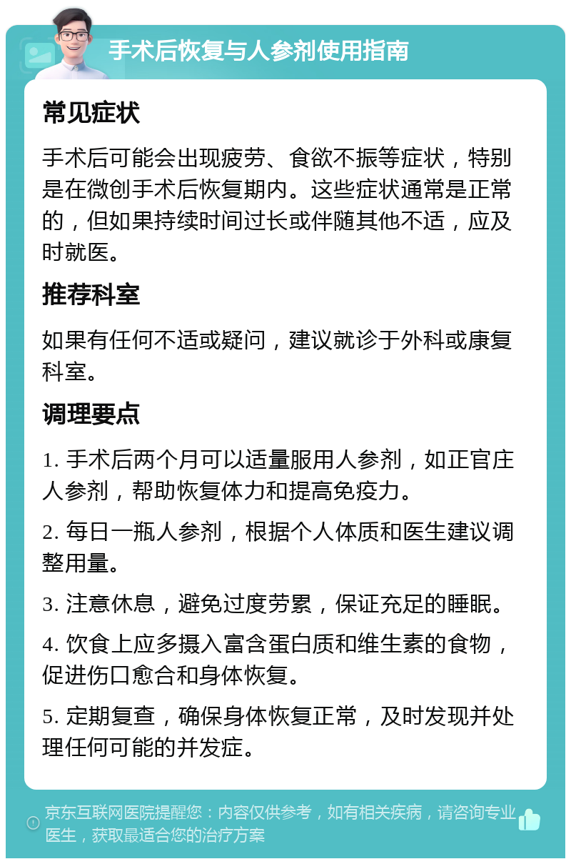 手术后恢复与人参剂使用指南 常见症状 手术后可能会出现疲劳、食欲不振等症状，特别是在微创手术后恢复期内。这些症状通常是正常的，但如果持续时间过长或伴随其他不适，应及时就医。 推荐科室 如果有任何不适或疑问，建议就诊于外科或康复科室。 调理要点 1. 手术后两个月可以适量服用人参剂，如正官庄人参剂，帮助恢复体力和提高免疫力。 2. 每日一瓶人参剂，根据个人体质和医生建议调整用量。 3. 注意休息，避免过度劳累，保证充足的睡眠。 4. 饮食上应多摄入富含蛋白质和维生素的食物，促进伤口愈合和身体恢复。 5. 定期复查，确保身体恢复正常，及时发现并处理任何可能的并发症。