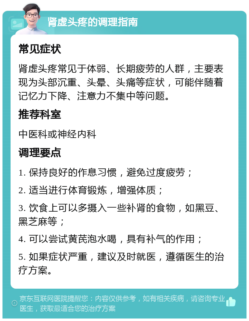 肾虚头疼的调理指南 常见症状 肾虚头疼常见于体弱、长期疲劳的人群，主要表现为头部沉重、头晕、头痛等症状，可能伴随着记忆力下降、注意力不集中等问题。 推荐科室 中医科或神经内科 调理要点 1. 保持良好的作息习惯，避免过度疲劳； 2. 适当进行体育锻炼，增强体质； 3. 饮食上可以多摄入一些补肾的食物，如黑豆、黑芝麻等； 4. 可以尝试黄芪泡水喝，具有补气的作用； 5. 如果症状严重，建议及时就医，遵循医生的治疗方案。