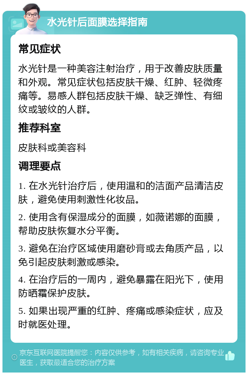 水光针后面膜选择指南 常见症状 水光针是一种美容注射治疗，用于改善皮肤质量和外观。常见症状包括皮肤干燥、红肿、轻微疼痛等。易感人群包括皮肤干燥、缺乏弹性、有细纹或皱纹的人群。 推荐科室 皮肤科或美容科 调理要点 1. 在水光针治疗后，使用温和的洁面产品清洁皮肤，避免使用刺激性化妆品。 2. 使用含有保湿成分的面膜，如薇诺娜的面膜，帮助皮肤恢复水分平衡。 3. 避免在治疗区域使用磨砂膏或去角质产品，以免引起皮肤刺激或感染。 4. 在治疗后的一周内，避免暴露在阳光下，使用防晒霜保护皮肤。 5. 如果出现严重的红肿、疼痛或感染症状，应及时就医处理。