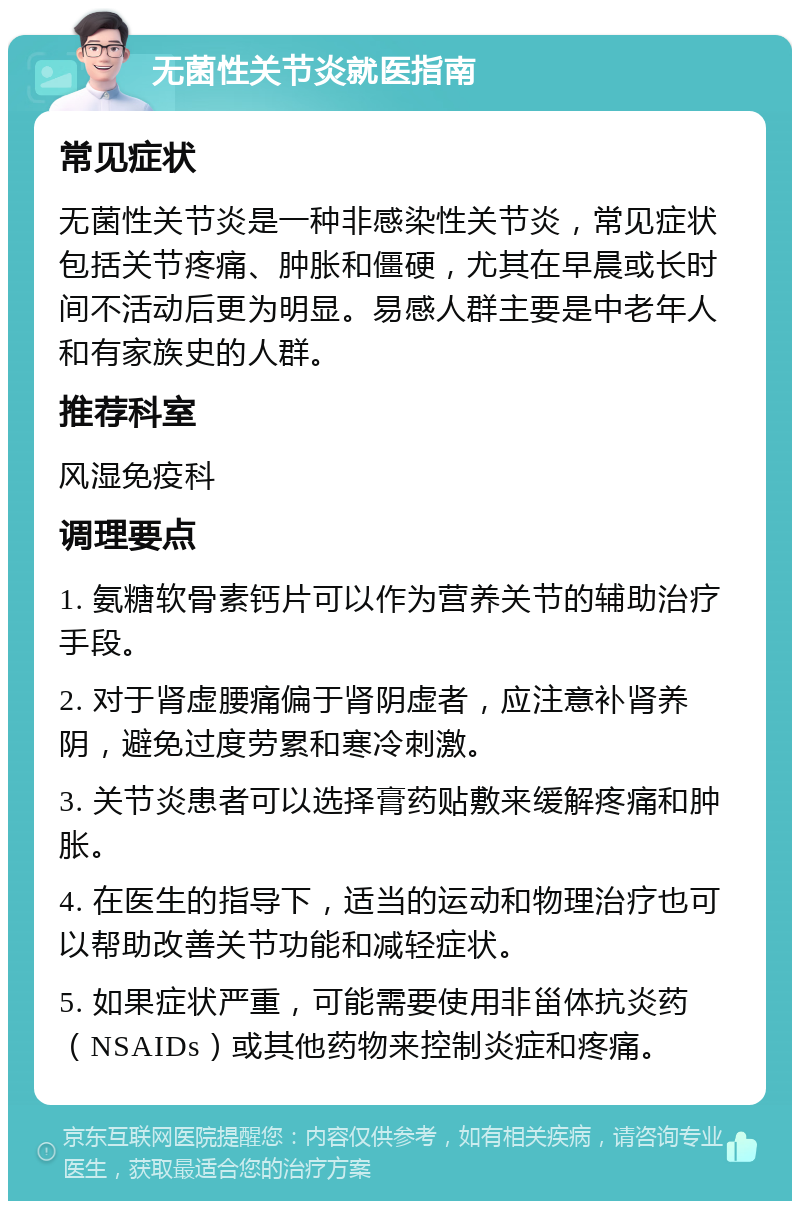 无菌性关节炎就医指南 常见症状 无菌性关节炎是一种非感染性关节炎，常见症状包括关节疼痛、肿胀和僵硬，尤其在早晨或长时间不活动后更为明显。易感人群主要是中老年人和有家族史的人群。 推荐科室 风湿免疫科 调理要点 1. 氨糖软骨素钙片可以作为营养关节的辅助治疗手段。 2. 对于肾虚腰痛偏于肾阴虚者，应注意补肾养阴，避免过度劳累和寒冷刺激。 3. 关节炎患者可以选择膏药贴敷来缓解疼痛和肿胀。 4. 在医生的指导下，适当的运动和物理治疗也可以帮助改善关节功能和减轻症状。 5. 如果症状严重，可能需要使用非甾体抗炎药（NSAIDs）或其他药物来控制炎症和疼痛。