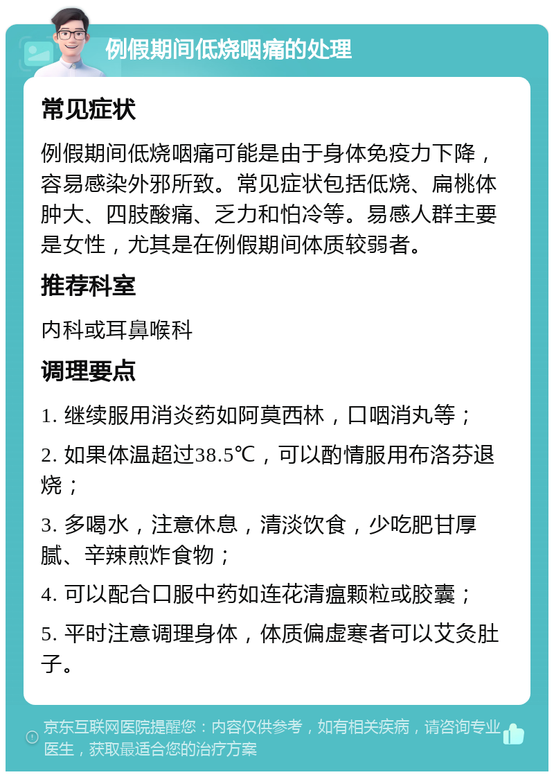 例假期间低烧咽痛的处理 常见症状 例假期间低烧咽痛可能是由于身体免疫力下降，容易感染外邪所致。常见症状包括低烧、扁桃体肿大、四肢酸痛、乏力和怕冷等。易感人群主要是女性，尤其是在例假期间体质较弱者。 推荐科室 内科或耳鼻喉科 调理要点 1. 继续服用消炎药如阿莫西林，口咽消丸等； 2. 如果体温超过38.5℃，可以酌情服用布洛芬退烧； 3. 多喝水，注意休息，清淡饮食，少吃肥甘厚腻、辛辣煎炸食物； 4. 可以配合口服中药如连花清瘟颗粒或胶囊； 5. 平时注意调理身体，体质偏虚寒者可以艾灸肚子。