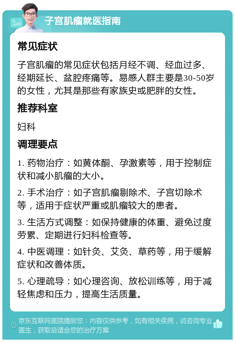 子宫肌瘤就医指南 常见症状 子宫肌瘤的常见症状包括月经不调、经血过多、经期延长、盆腔疼痛等。易感人群主要是30-50岁的女性，尤其是那些有家族史或肥胖的女性。 推荐科室 妇科 调理要点 1. 药物治疗：如黄体酮、孕激素等，用于控制症状和减小肌瘤的大小。 2. 手术治疗：如子宫肌瘤剔除术、子宫切除术等，适用于症状严重或肌瘤较大的患者。 3. 生活方式调整：如保持健康的体重、避免过度劳累、定期进行妇科检查等。 4. 中医调理：如针灸、艾灸、草药等，用于缓解症状和改善体质。 5. 心理疏导：如心理咨询、放松训练等，用于减轻焦虑和压力，提高生活质量。