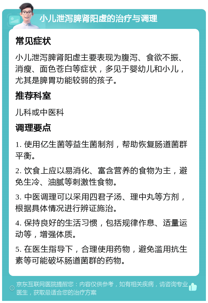 小儿泄泻脾肾阳虚的治疗与调理 常见症状 小儿泄泻脾肾阳虚主要表现为腹泻、食欲不振、消瘦、面色苍白等症状，多见于婴幼儿和小儿，尤其是脾胃功能较弱的孩子。 推荐科室 儿科或中医科 调理要点 1. 使用亿生菌等益生菌制剂，帮助恢复肠道菌群平衡。 2. 饮食上应以易消化、富含营养的食物为主，避免生冷、油腻等刺激性食物。 3. 中医调理可以采用四君子汤、理中丸等方剂，根据具体情况进行辨证施治。 4. 保持良好的生活习惯，包括规律作息、适量运动等，增强体质。 5. 在医生指导下，合理使用药物，避免滥用抗生素等可能破坏肠道菌群的药物。