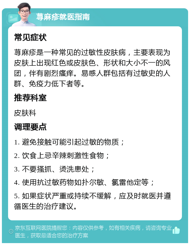 荨麻疹就医指南 常见症状 荨麻疹是一种常见的过敏性皮肤病，主要表现为皮肤上出现红色或皮肤色、形状和大小不一的风团，伴有剧烈瘙痒。易感人群包括有过敏史的人群、免疫力低下者等。 推荐科室 皮肤科 调理要点 1. 避免接触可能引起过敏的物质； 2. 饮食上忌辛辣刺激性食物； 3. 不要搔抓、烫洗患处； 4. 使用抗过敏药物如扑尔敏、氯雷他定等； 5. 如果症状严重或持续不缓解，应及时就医并遵循医生的治疗建议。