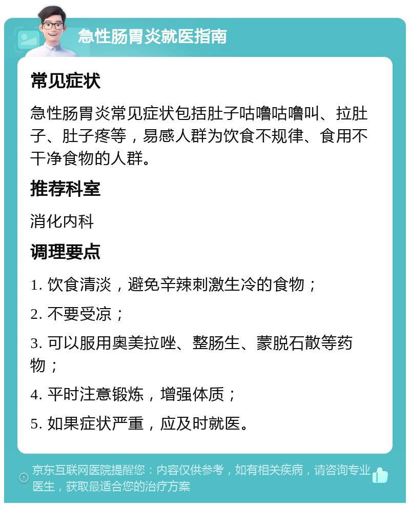 急性肠胃炎就医指南 常见症状 急性肠胃炎常见症状包括肚子咕噜咕噜叫、拉肚子、肚子疼等，易感人群为饮食不规律、食用不干净食物的人群。 推荐科室 消化内科 调理要点 1. 饮食清淡，避免辛辣刺激生冷的食物； 2. 不要受凉； 3. 可以服用奥美拉唑、整肠生、蒙脱石散等药物； 4. 平时注意锻炼，增强体质； 5. 如果症状严重，应及时就医。