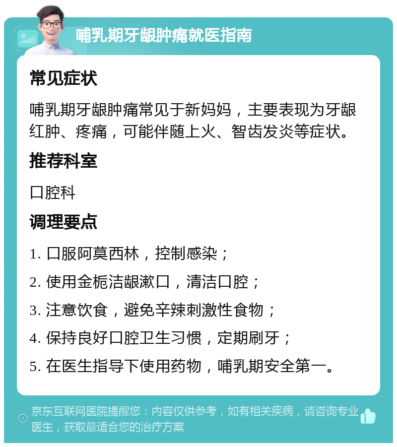 哺乳期牙龈肿痛就医指南 常见症状 哺乳期牙龈肿痛常见于新妈妈，主要表现为牙龈红肿、疼痛，可能伴随上火、智齿发炎等症状。 推荐科室 口腔科 调理要点 1. 口服阿莫西林，控制感染； 2. 使用金栀洁龈漱口，清洁口腔； 3. 注意饮食，避免辛辣刺激性食物； 4. 保持良好口腔卫生习惯，定期刷牙； 5. 在医生指导下使用药物，哺乳期安全第一。