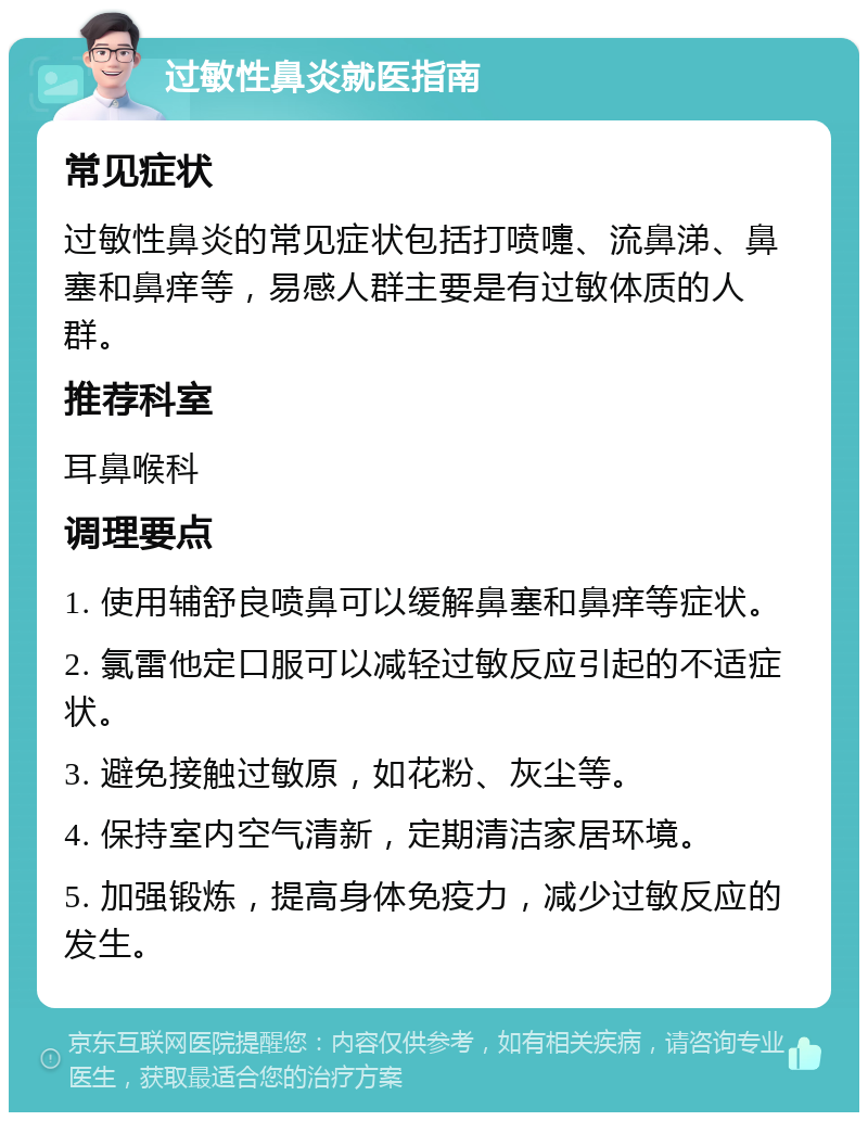 过敏性鼻炎就医指南 常见症状 过敏性鼻炎的常见症状包括打喷嚏、流鼻涕、鼻塞和鼻痒等，易感人群主要是有过敏体质的人群。 推荐科室 耳鼻喉科 调理要点 1. 使用辅舒良喷鼻可以缓解鼻塞和鼻痒等症状。 2. 氯雷他定口服可以减轻过敏反应引起的不适症状。 3. 避免接触过敏原，如花粉、灰尘等。 4. 保持室内空气清新，定期清洁家居环境。 5. 加强锻炼，提高身体免疫力，减少过敏反应的发生。