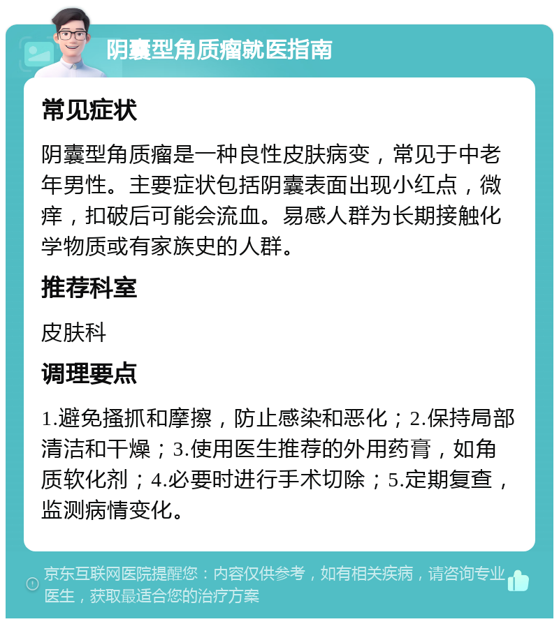 阴囊型角质瘤就医指南 常见症状 阴囊型角质瘤是一种良性皮肤病变，常见于中老年男性。主要症状包括阴囊表面出现小红点，微痒，扣破后可能会流血。易感人群为长期接触化学物质或有家族史的人群。 推荐科室 皮肤科 调理要点 1.避免搔抓和摩擦，防止感染和恶化；2.保持局部清洁和干燥；3.使用医生推荐的外用药膏，如角质软化剂；4.必要时进行手术切除；5.定期复查，监测病情变化。