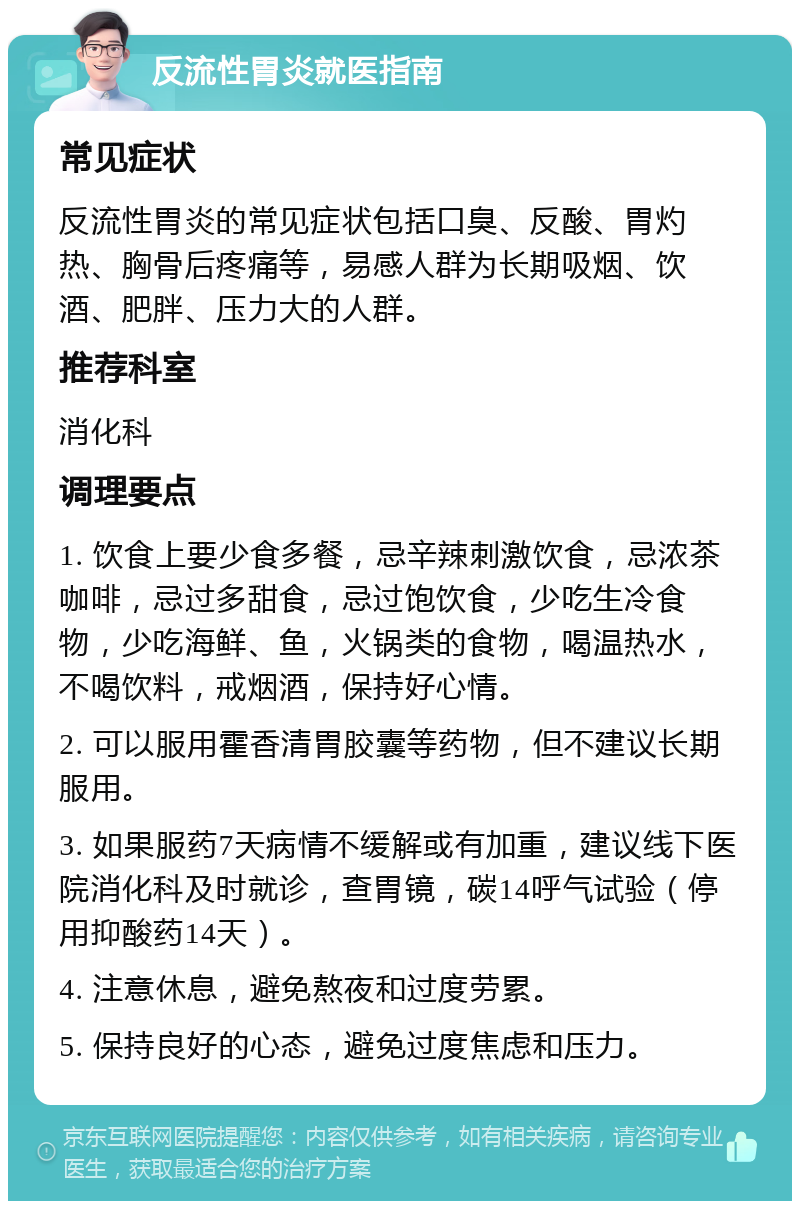 反流性胃炎就医指南 常见症状 反流性胃炎的常见症状包括口臭、反酸、胃灼热、胸骨后疼痛等，易感人群为长期吸烟、饮酒、肥胖、压力大的人群。 推荐科室 消化科 调理要点 1. 饮食上要少食多餐，忌辛辣刺激饮食，忌浓茶咖啡，忌过多甜食，忌过饱饮食，少吃生冷食物，少吃海鲜、鱼，火锅类的食物，喝温热水，不喝饮料，戒烟酒，保持好心情。 2. 可以服用霍香清胃胶囊等药物，但不建议长期服用。 3. 如果服药7天病情不缓解或有加重，建议线下医院消化科及时就诊，查胃镜，碳14呼气试验（停用抑酸药14天）。 4. 注意休息，避免熬夜和过度劳累。 5. 保持良好的心态，避免过度焦虑和压力。