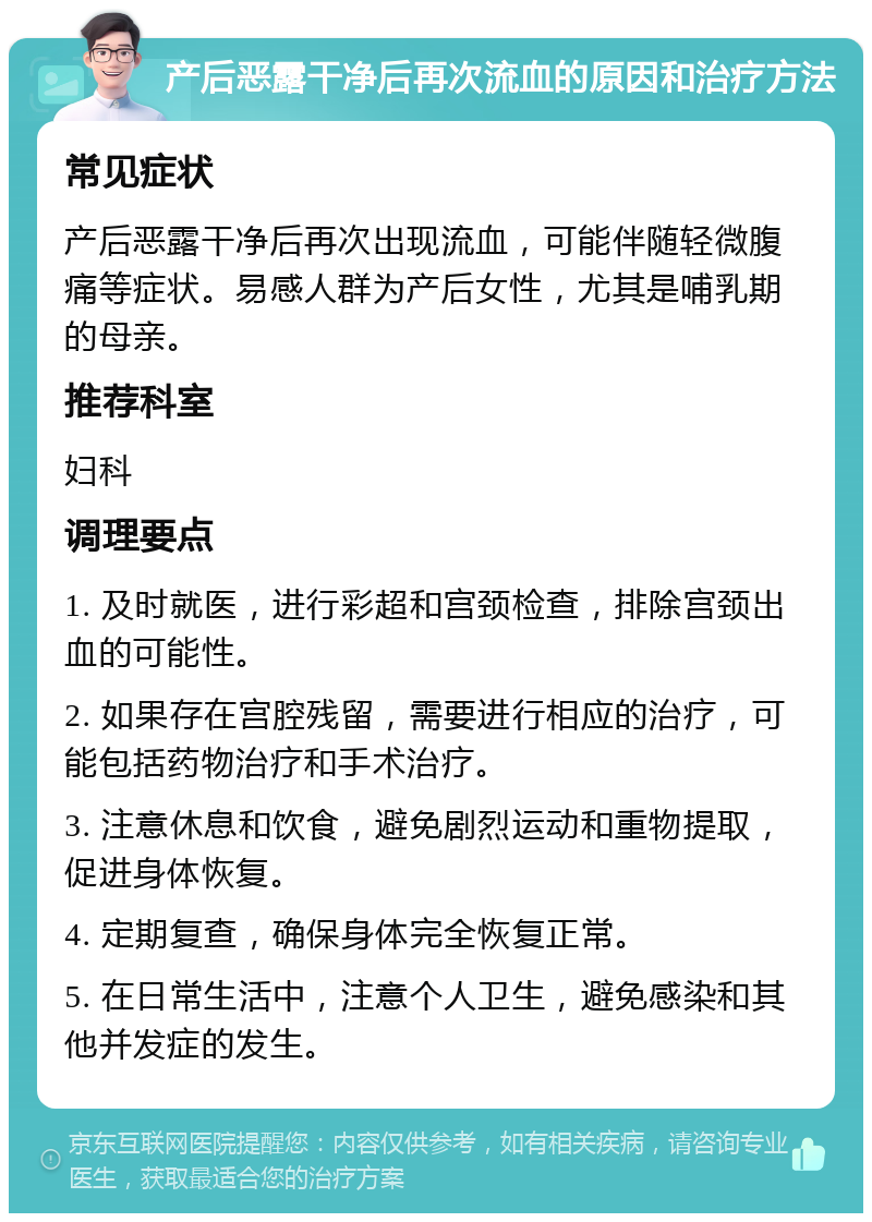 产后恶露干净后再次流血的原因和治疗方法 常见症状 产后恶露干净后再次出现流血，可能伴随轻微腹痛等症状。易感人群为产后女性，尤其是哺乳期的母亲。 推荐科室 妇科 调理要点 1. 及时就医，进行彩超和宫颈检查，排除宫颈出血的可能性。 2. 如果存在宫腔残留，需要进行相应的治疗，可能包括药物治疗和手术治疗。 3. 注意休息和饮食，避免剧烈运动和重物提取，促进身体恢复。 4. 定期复查，确保身体完全恢复正常。 5. 在日常生活中，注意个人卫生，避免感染和其他并发症的发生。