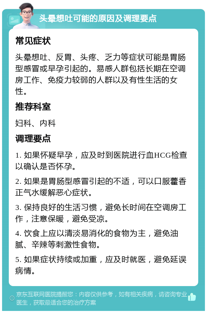 头晕想吐可能的原因及调理要点 常见症状 头晕想吐、反胃、头疼、乏力等症状可能是胃肠型感冒或早孕引起的。易感人群包括长期在空调房工作、免疫力较弱的人群以及有性生活的女性。 推荐科室 妇科、内科 调理要点 1. 如果怀疑早孕，应及时到医院进行血HCG检查以确认是否怀孕。 2. 如果是胃肠型感冒引起的不适，可以口服藿香正气水缓解恶心症状。 3. 保持良好的生活习惯，避免长时间在空调房工作，注意保暖，避免受凉。 4. 饮食上应以清淡易消化的食物为主，避免油腻、辛辣等刺激性食物。 5. 如果症状持续或加重，应及时就医，避免延误病情。